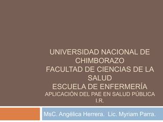 UNIVERSIDAD NACIONAL DE
       CHIMBORAZO
FACULTAD DE CIENCIAS DE LA
          SALUD
  ESCUELA DE ENFERMERÍA
APLICACIÓN DEL PAE EN SALUD PÚBLICA
                I.R.

MsC. Angélica Herrera. Lic. Myriam Parra.
 