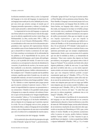 Lenguaje y educación



la relación constitutiva entre crítica y crisis. La inquietud   el llamado “grupo de Graz” en el que el escritor austría-
del lenguaje es la crisis del lenguaje, la experiencia de       co Peter Handke veló sus primeras armas literarias. Para
un lenguaje atravesado por la crisis, habitado por la crisis,   Peter Handke el lenguaje convencional propio de la era
por una crisis que arrastra consigo al mundo que el             de la comunicación, ese lenguaje lleno de clichés y de
lenguaje pretendía representar y ordenar y al individuo         frases hechas, ese lenguaje oído a diario y que ya no
como sujeto poseedor y administrador del lenguaje.              dice nada, ese lenguaje no nos deja ver ni hablar, porque
      La inquietud de la crisis del lenguaje se expresa de      nos lo da todo visto y nombrado. El lenguaje de nuestro
una forma radical en una obra de poco más de diez pági-         mundo es palabrería, cháchara insustancial, una especie
nas en la edición española del escritor vienés Hugo von         de rejilla convencional y falsa que nos impide ver, que
Hofmannsthal. La obra, escrita entre 1901 y 1902, se            nos impide expresarnos y que nos impide la
titula Carta de Lord Chandos (Hofmannsthal, 1996) y             comunicación. Uno de los problemas que habita la es-
es considerada no sólo como uno de los documentos pro-          critura de Handke es el de la mecanización de lo que se
gramáticos más vigorosos del expresionismo literario            dice. En un artículo de 1973 titulado “¿Qué puedo res-
sino también como el texto fundacional de la Sprachkritik       ponder a eso?” Handke muestra su malestar frente a esas
que se desarrolló en Austria a comienzos de este siglo.         opiniones personales que son siempre completamente
La Carta constituye un testimonio de la enfermedad de           impersonales, frente a esas convenciones de la opinión
las palabras y de la imposibilidad de los juicios, del          que nos dan la realidad ya dicha y ya interpretada de
desfallecimiento del lenguaje y, por lo tanto, del naufragio    antemano: “Hace unos cuantos días alguien me llamó
del yo y de la pérdida del mundo. El autor de la carta          por teléfono y me preguntó: ¿qué opinas sobre el alto el
comunica a su corresponsal su decisión de abandonar la          fuego en Vietnam? Yo no contesté, me limité sólo a decir
vocación y la profesión de escritor y las razones que le        algunas palabrotas y hablé de otra cosa. Lo que había
han conducido a esa decisión, simplemente la pérdida            que decir no habría sido mío, y yo me siento especial-
de “la capacidad de pensar o hablar coherentemente so-          mente extraño a mí mismo siempre que se me hace decir
bre cualquier cosa”. Chandos no puede usar las palabras         algo que una máquina hubiera podido escupir
comunes, aquellas que todo el mundo usa, sin sentir un          exactamente igual que yo” (Handke, 1978, p. 27). Esa
inexplicable malestar, sin tener la sensación de que se le      misma máquina de hablar aparece cuatro años más tar-
“descomponían en la boca como hongos podridos” (idem,           de en una de las anotaciones de El peso del mundo: “In-
p. 30). Además se siente impotente para juzgar puesto           ventar una máquina para que uno no tenga que hablar
que los juicios comunes le parecen vacuos y falsos. Y           (una máquina que uno acciona cuando le hablan y que
siente la imposibilidad de expresar sus pensamientos o          contesta por uno)” (Handke, 1981, p. 34). O la pregunta
sus sensaciones. Chandos se ha quedado mudo porque              obsesiva de La historia del lápiz: “A cada frase que
el lenguaje no es capaz de contener o de ordenar el mun-        pase por tu cabeza pregúntate: ¿realmente ésta es mi
do. Lo que se le ha arruinado es la “imagen simplificadora      lengua?” (Handke, 1991, p. 50).
de la costumbre” (idem, p. 31), la mirada del hábito. La              Y para introducir el problema de la mecanización
antigua casa del lenguaje se le ha hecho inhabitable y          del lenguaje en una obra planteada en un contexto
aún no dispone de un lenguaje que le permita expresar           implícitamente educativo, baste la referencia a una obra
lo vivido. Por eso el lenguaje está en crisis, porque se        de teatro de 1968 titulada Gaspar, escrita sobre la historia
nos ha hecho falso y caduco el lenguaje de la racionalidad      de un misterioso muchacho de unos dieciséis años apa-
clásica y aún no disponemos de una nueva racionalidad           recido en una plaza de Nüremberg en 1828 y que, como
que esté a la altura de la complejidad de nuestra época.        indica el mismo Handke en las primeras acotaciones
                                                                sobre la puesta en escena, podría haberse titulado
      La mecanizacción del lenguaje: Handke
                                                                también “tortura verbal”. La obra “muestra lo que es
      En la estela de la Sprachkritik de principios de siglo    posible hacer con alguien [...] cómo se puede hacer hablar
se sitúa el llamado “grupo de Viena” y, posteriormente,         a alguien hablándole” (Handke, 1982, p. 11), el modo


Revista Brasileira de Educação                                                                                           77
 