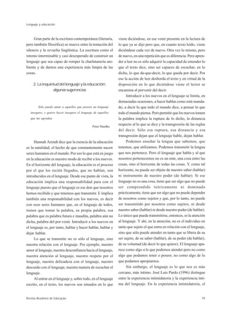 Lenguaje y educación



     Gran parte de la escritura contemporánea (literaria,      viene diciéndose, en ese venir presente en la lectura de
pero también filosófica) se mueve entre la tentación del       lo que ya se dijo pero que, en cuanto texto leído, viene
silencio y la revuelta lingüística. La escritura como el       diciéndose cada vez de nuevo. Otra vez lo mismo, pero
intento interminable y casi desesperado de construir un        de nuevo, en una repetición que es diferencia. Pero apren-
lenguaje que sea capaz de romper la charlatanería am-          der a leer no es sólo adquirir la capacidad de entender lo
biente y de darnos una experiencia más limpia de las           que el texto dice, sino ser capaces de escuchar, en lo
cosas.                                                         dicho, lo que da-que-decir, lo que queda por decir. Por
                                                               eso la acción de leer desborda el texto y en virtud de la
     2. La inquietud del lenguaje y la educación:              disposición en lo que diciéndose viene el lector se
                 algunas sugerencias                           encamina al porvenir del decir.
                                                                    Introducir a los nuevos en el lenguaje se limita, en
                                                               demasiadas ocasiones, a hacer hablar como está manda-
        Sólo puedo amar a aquellos que poseen un lenguaje      do, a decir lo que todo el mundo dice, a pensar lo que
   inseguro; y quiero hacer inseguro el lenguaje de aquellos   todo el mundo piensa. Pero permitir que los nuevos tomen
   que me agradan.                                             la palabra implica la ruptura de lo dicho, la distancia
                                                Peter Handke
                                                               respecto al lo que se dice y la transgresión de las reglas
                                                               del decir. Sólo esa ruptura, esa distancia y esa
                                                               transgresión dejan que el lenguaje hable, dejan hablar.
     Hannah Arendt dice que la esencia de la educación              Podemos enseñar la lengua que sabemos, que
es la natalidad, el hecho de que constantemente nacen          tenemos, que utilizamos. Podemos transmitir la lengua
seres humanos en el mundo. Por eso lo que está en juego        que nos pertenece. Pero el lenguaje que habla y al que
en la educación es nuestro modo de recibir a los nuevos.       nosotros pertenecemos no es un ente, una cosa entre las
En el horizonte del lenguaje, la educación es el proceso       cosas, sino el horizonte de todas las cosas. Y, como tal
por el que los recién llegados, que no hablan, son             horizonte, no puede ser objeto de nuestro saber (hablar)
introducidos en el lenguaje. Desde ese punto de vista, la      ni instrumento de nuestro poder (de hablar). Si ese
educación implica una responsabilidad para con el              lenguaje no es una cosa, tiene que ser algo que no puede
lenguaje puesto que el lenguaje es ese don que nosotros        ser comprendido teóricamente ni dominado
hemos recibido y que tenemos que transmitir. E implica         prácticamente, tiene que ser algo que no puede depender
también una responsabilidad con los nuevos, es decir           de nosotros como sujetos y que, por lo tanto, no puede
con esos seres humanos que, en el lenguaje de todos,           ser transmitido por nosotros como sujetos, ni desde
tienen que tomar la palabra, su propia palabra, esa            nuestro saber (hablar) ni desde nuestro poder (de hablar).
palabra que es palabra futura e inaudita, palabra aún no       Lo único que puede transmitirse, entonces, es la atención
dicha, palabra del por-venir. Introducir a los nuevos en       al lenguaje. Y ahí, en la atención, no es el individuo en
el lenguaje es, por tanto, hablar y hacer hablar, hablar y     tanto que sujeto el que entra en relación con el lenguaje,
dejar hablar.                                                  sino que sólo puede atender en tanto que se libera de su
     Lo que se transmite no es sólo el lenguaje, sino          ser sujeto, de su saber (hablar), de su poder (de hablar),
nuestra relación con el lenguaje. Por ejemplo, nuestro         de su voluntad (de decir lo que quiere). El lenguaje apa-
amor al lenguaje, nuestra desconfianza hacia el lenguaje,      rece como algo a lo que podemos atender pero no como
nuestra atención al lenguaje, nuestro respeto por el           algo que podamos tener o poseer, no como algo de lo
lenguaje, nuestra delicadeza con el lenguaje, nuestro          que podamos apropiarnos.
descuido con el lenguaje, nuestra manera de escuchar el             Sin embargo, el lenguaje es lo que nos es más
lenguaje.                                                      cercano, más íntimo. José Luis Pardo (1996) distingue
     Al entrar en el lenguaje y, sobre todo, en el lenguaje    entre la experiencia intimidatoria y la experiencia ínti-
escrito, en el texto, los nuevos son situados en lo que        ma del lenguaje. En la experiencia intimidatoria, el


Revista Brasileira de Educação                                                                                        79
 