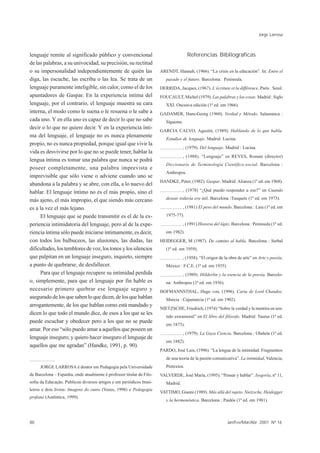 Jorge Larrosa



lenguaje remite al significado público y convencional                                  Referencias Bibliograficas
de las palabras, a su univocidad, su precisión, su rectitud
o su impersonalidad independientemente de quién las                    ARENDT, Hannah, (1966). “La crisis en la educación”. In: Entre el
diga, las escuche, las escriba o las lea. Se trata de un                  pasado y el futuro. Barcelona: Península.
lenguaje puramente inteligible, sin calor, como el de los              DERRIDA, Jacques, (1967). L’écriture et la différence. Paris : Seuil.
apuntadores de Gaspar. En la experiencia íntima del                    FOUCAULT, Michel (1979). Las palabras y las cosas. Madrid : Siglo
lenguaje, por el contrario, el lenguaje muestra su cara                   XXI. Onceava edición (1ª ed. em 1966).
interna, el modo como le suena o le resuena o le sabe a                GADAMER, Hans-Georg (1960). Verdad y Método. Salamanca :
cada uno. Y en ella uno es capaz de decir lo que no sabe                  Sígueme.
decir o lo que no quiere decir. Y en la experiencia ínti-
                                                                       GARCIA CALVO, Agustín, (1989). Hablando de lo que habla.
ma del lenguaje, el lenguaje no es nunca plenamente
                                                                          Estudios de lenguaje. Madrid: Lucina.
propio, no es nunca propiedad, porque igual que vivir la
                                                                                    , (1979). Del lenguaje. Madrid : Lucina.
vida es desvivirse por lo que no se puede tener, hablar la
                                                                                    , (1988). “Lenguaje” en REYES, Román (director)
lengua íntima es tomar una palabra que nunca se podrá
                                                                          Diccionario de Terminología Científico-social. Barcelona :
poseer completamente, una palabra imprevista e
                                                                          Anthropos.
imprevisible que sólo viene o adviene cuando uno se
                                                                       HANDKE, Peter, (1982). Gaspar. Madrid: Alianza (1ª ed. em 1968).
abandona a la palabra y se abre, con ella, a lo nuevo del
hablar. El lenguaje íntimo no es el más propio, sino el                             , (1978) “¿Qué puedo responder a eso?” en Cuando

más ajeno, el más impropio, el que siendo más cercano                     desear todavía era útil. Barcelona :Tusquets (1ª ed. em 1973).

es a la vez el más lejano.                                                          , (1981) El peso del mundo. Barcelona : Laia (1ª ed. em

     El lenguaje que se puede transmitir es el de la ex-                  1975-77).

periencia intimidatoria del lenguaje, pero al de la expe-                           , (1991) Historia del lápiz. Barcelona : Península (1ª ed.
riencia íntima sólo puede iniciarse íntimamente, es decir,                em 1982).
con todos los balbuceos, las alusiones, las dudas, las                 HEIDEGGER, M (1987). De camino al habla. Barcelona : Serbal
dificultades, los temblores de voz, los tonos y los silencios             (1ª ed. em 1959).
que palpitan en un lenguaje inseguro, inquieto, siempre                             , (1958). “El origen de la obra de arte” en Arte y poesía.
a punto de quebrarse, de desfallecer.                                     México : F.C.E. (1ª ed. em 1935).
     Para que el lenguaje recupere su intimidad perdida                             , (1989). Hölderlin y la esencia de la poesía. Barcelo-
o, simplemente, para que el lenguaje por fin hable es                     na: Anthropos (1ª ed. em 1936).
necesario primero quebrar ese lenguaje seguro y                        HOFMANNSTHAL, Hugo von, (1996). Carta de Lord Chandos.
asegurado de los que saben lo que dicen, de los que hablan                Murcia : Cajamurcia (1ª ed. em 1902).
arrogantemente, de los que hablan como está mandado y
                                                                       NIETZSCHE, Friedrich, (1974) “Sobre la verdad y la mentira en sen-
dicen lo que todo el mundo dice, de esos a los que se les
                                                                          tido extramoral” en El libro del filósofo. Madrid: Taurus (1ª ed.
puede escuchar y obedecer pero a los que no se puede
                                                                          em 1873).
amar. Por eso “sólo puedo amar a aquellos que poseen un
                                                                                    , (1979). La Gaya Ciencia. Barcelona : Olañeta (1ª ed.
lenguaje inseguro; y quiero hacer inseguro el lenguaje de
                                                                          em 1882).
aquellos que me agradan” (Handke, 1991, p. 90).
                                                                       PARDO, José Luis, (1996). “La lengua de la intimidad. Fragmentos
                                                                          de una teoría de la pasión comunicativa”. La intimidad, Valencia,
     JORGE LARROSA é doutor em Pedagogia pela Universidade                Pretextos.
de Barcelona – Espanha, onde atualmente é professor titular de Filo-   VALVERDE, José María, (1995). “Pensar y hablar”. Isegoría, nº 11,
sofia da Educação. Publicou diversos artigos e em periódicos brasi-       Madrid.
leiros e dois livros: Imagens do outro (Vozes, 1998) e Pedagogia
                                                                       VATTIMO, Gianni (1989). Más allá del sujeto. Nietzsche, Heidegger
profana (Autêntica, 1999).
                                                                          y la hermenéutica. Barcelona : Paidós (1ª ed. em 1981).



80                                                                                                            Jan/Fev/Mar/Abr 2001 Nº 16
 