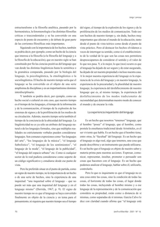 Jorge Larrosa



estructuralismo a la filosofía analítica, pasando por la       del signo, el tiempo de la explosión de los signos y de la
hermenéutica, la fenomenología o las distintas filosofías      proliferación de los medios de comunicación. Todo eso
críticas o trascendentales y se ha convertido en una           son hechos de nuestro tiempo y, sin duda, hechos muy
especie de punto de encuentro y de debate de gran parte        importantes que afectan el mundo de la educación, tanto
de las corrientes filosóficas más importantes.                 desde el punto de vista teórico como desde el punto de
      Siguiendo con la importancia de los hechos, también      vista práctico. Pero al destacar los hechos olvidamos a
se podría decir, por ejemplo, como un hecho de la ciencia      veces de interrogar su sentido, como si el establecimien-
que interesa a la filosofía (a la filosofía del lenguaje y a   to de la verdad de lo que son las cosas nos permitiera
la filosofía de la educación), que en nuestro siglo se han     despreocuparnos de considerar el sentido y el valor de
constituido por fin las ciencias positivas del lenguaje que    lo que nos pasa. Y, a lo mejor, lo que (nos) ocurre es que
van desde las distintas lingüísticas hasta la semiótica o      el lenguaje ha dejado de ser seguro y de estar asegurado,
la gramática comparada, pasando por la biología del            ha dejado de ser nuestra propiedad o incluso nuestra casa.
lenguaje, la psicolingüística, la etnolingüística o la         A lo mejor nuestra experiencia del lenguaje es la expe-
sociolingüística. El hecho de nuestro tiempo sería que el      riencia de la crisis del lenguaje y en nuestro lenguaje, la
lenguaje se ha convertido en el objeto de una serie            experiencia de la precariedad y la pluralidad de nuestro
amplísima de disciplinas y en un importantísimo dominio        lenguaje, la experiencia del desfallecimiento de nuestro
interdisciplinario.                                            lenguaje que es, al mismo tiempo, la experiencia del
      Y también se podría decir, por ejemplo, como un          desfallecimiento de los modos tradicionales de
hecho social o cultural en este caso, que nuestro tiempo       racionalidad que determinaban nuestro modo de conocer
es el tiempo de los lenguajes, el tiempo de la información     el mundo y de encarar la vida.
y de la comunicación, el tiempo de la explosión de los
sistemas de signos y de la proliferación de los medios de             La experiencia inquietante del lenguaje
su circulación. Además, nuestro tiempo sería también el
tiempo de la conciencia de la ubicuidad del lenguaje. La             Es un hecho que nosotros “tenemos” lenguaje, que
lingüisticidad no es ya sólo un atributo del lenguaje na-      el hombre “posee” el lenguaje, que el hombre, como
tural o de los lenguajes formales, sino que múltiples rea-     postula la enseñanza tradicional desde Aristóteles, es el
lidades no estrictamente verbales pueden considerarse          ser viviente que habla. Es un hecho que el hombre tiene,
lenguajes. Son comunes expresiones como “los lenguajes         entre otras, la “facultad” del lenguaje. Es un hecho que
del arte”, “los lenguajes de la música”, “el lenguaje          el lenguaje es algo real, algo que tenemos, una cosa que
futbolístico”, “el lenguaje de los sentimientos”, “el          puede describirse y un instrumento que puede utilizarse.
lenguaje de la moda”, “el lenguaje de la publicidad”,          Es un hecho que el lenguaje es objeto de nuestro saber y
“el lenguaje del espacio urbano” etc. Como si cualquier        materia prima para nuestras acciones. Expresar, comu-
sector de lo real pudiera considerarse como soporte de         nicar, representar, insultar, prometer o persuadir son
un código significativo y estudiarse desde ese punto de        cosas que hacemos con el lenguaje. Es un hecho que
vista.                                                         podemos analizar el lenguaje, hablar sobre él, utilizarlo,
      Pero he preferido situar en el punto de partida, como    controlarlo.
un signo de nuestro tiempo, no la importancia de un hecho            Pero lo que es inquietante es que el lenguaje no es
o de una serie de hechos, sino la experiencia de una           una cosa entre las cosas, sino la condición de todas las
inquietud: “una inquietud sobre el lenguaje – que no           cosas, el horizonte de todas las cosas, el lugar donde
puede ser más que una inquietud del lenguaje y en el           todas las cosas, incluyendo al hombre mismo y a ese
lenguaje mismo” (Derrida, 1967, p. 9). El signo de             lenguaje de la representación y de la comunicación que
nuestro tiempo no es que el lenguaje se haya convertido        considera su propiedad, están como a distancia de sí
finalmente en objeto de la ciencia y en tema para el           mismas, como separadas de sí mismas. García Calvo lo
pensamiento, ni siquiera que nuestro tiempo sea el tiempo      dice con claridad cuando afirma que “el lenguaje está


70                                                                                             Jan/Fev/Mar/Abr 2001 Nº 16
 