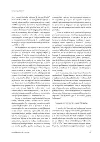 Lenguaje y educación



fuera y aparte de todas las cosas de las que él habla”        comunicables, y aún por otro lado nosotros mismos en-
(Garcia Calvo, 1989, p. 32), incluyendo desde luego al        tre las palabras y las cosas. La inquietud se produce
lenguaje mismo cuando es tratado como una cosa, cuando        cuando experimentamos que no siempre somos nosotros
establece que “uno es el mundo en el que se habla y otro      los que usamos el lenguaje o los que jugamos con el
el mundo del que se habla” (Garcia Calvo, 1979, p. 339)       lenguaje, que el lenguaje no es solamente algo de nuestra
o cuando observa que “siendo lenguaje lo que habla de         propiedad.
(trata de, razona sobre, describe, explica y aún pregunta           Lo que es un hecho es la conciencia lingüística
por) las cosas, cuando se vuelve sobre sí mismo se da un      propia de nuestro tiempo, pero lo que es inquietante es
trance singular: en tanto que es él el que está hablando,     el carácter lingüístico de la conciencia. Lo que es un
no puede propiamente hablarse de él, y si se habla de él,     hecho es la realidad del lenguaje, pero lo que es inquie-
es que ya no es aquél que estaba hablando” (Garcia Cal-       tante es el carácter lingüístico de la realidad. Lo que es
vo, 1988, p. 187).                                            un hecho es el pensamiento del lenguaje pero lo que es
      En la experiencia del lenguaje se produce una in-       inquietante es el lenguaje del pensamiento (la inquietud
quietante duplicación que no puede resolverse con el ex-      no está en la filosofía del lenguaje sino en el lenguaje de
pediente de distinguir entre lenguaje-objeto y                la filosofía, no en las ciencia del lenguaje sino en el
metalenguaje. Y no sólo porque sea condición de los           lenguaje de las ciencias), porque lo que es un hecho es
lenguajes naturales el no poder quedar nunca cerrados         que el lenguaje es un tema, aquello sobre lo que se piensa,
como objetos determinados y, por tanto, el no poder           aquello de lo que se habla, aquello de lo que se sabe,
quedar comprendidos en un metalenguaje que dé cuenta          pero lo que es inquietante es que el pensamiento del
exhaustiva de todas sus condiciones. Esa duplicación es       lenguaje, y el habla del lenguaje y el saber del lenguaje
más bien una apertura absoluta por donde el lenguaje          también se producen en el lenguaje, por el lenguaje y
puede escaparse al infinito y en la que el sujeto del         como lenguaje.
lenguaje (ese ser que tiene la facultad del lenguaje y que          Y en lo que sigue, para dibujar las condiciones de
lo posee, lo utiliza y lo analiza como una cosa) se dis-      esa inquietud, algunos nombres: Nietzsche, Heidegger
persa y se disuelve. Quizá la experiencia del lenguaje        y Gadamer en la (así llamada) filosofía y Hofmannsthal
produzca no tanto una duplicación como una distancia,         y Handke en la (así llamada) literatura. Aunque no estaría
una distancia sin posibilidad de reflexión o de retorno,      de más decir, aunque sea de pasada, que uno de los efectos
sin posibilidad de apropiación, en la que el lenguaje es      de la inquietud contemporánea sobre el lenguaje haya
pura exterioridad (que lo indetermina como                    sido el hacerse borrosas las diferencias entre ambos ti-
comunicación o como representación) y en la que el            pos de discurso y el abrirse en el interior de cada uno de
sujeto del lenguaje no puede ya limitarlo ni controlarlo      ellos y entre ellos de una pregunta insidiosa, obsesiva,
sino que queda emplazado e interpelado por ella.              imposible y sin respuesta: ¿qué es la filosofía? ¿qué es
      Lo que es inquietante para la educación es que          la literatura?
hablar y entender, escribir y leer no son sólo habilida-
des instrumentales. Por eso aprender lenguajes no es sólo          Lenguaje, conocimiento y moral: Nietzsche
adquirir herramientas para la expresión o para la
comunicación. Lo que es inquietante es que el lenguaje             El nombre de Nietzsche es fundamental en esa
no es sólo un sistema de signos utilizado para la             consideración del lenguaje como materia, como medio o
representación de la realidad o para la expresión del sen-    como horizonte de toda vida mental, de toda vida social
tido. Por eso el lenguaje no es sólo un objeto de enseñanza   y de toda vida individual. Sin duda tiene razón Foucault
(entre otros objetos) ni un medio entre otros para la         cuando afirma que Nietzsche “inició la tarea filosófica
educación. La inquietud se produce cuando experimen-          de una reflexión radical sobre el lenguaje” (Foucault,
tamos que no están por un lado las cosas o los hechos y       1979, p. 297). Y en el contexto de esa reflexión radical,
por otro las palabras que los nombran y los hacen             Nietzsche inició también una problematización radical


Revista Brasileira de Educação                                                                                        71
 