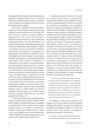 Jorge Larrosa



del lenguaje filosófico mismo no sólo temáticamente sino            La hipótesis nietzscheana establece la conexión
también en su propia escritura. Por eso, el nombre de         entre lenguaje, conocimiento y humanización,
Nietzsche es inevitable a la hora de exponer esa inquietud    entendiendo por humanización el resultado de un impul-
sobre el lenguaje y en el lenguaje en relación a la cual      so social y moral dictado por el instinto de conservación,
he querido situar estas páginas.                              por el miedo a la incertidumbre y por la voluntad de
      Puesto que las anotaciones de Nietzsche sobre el        dominio. El concepto como designación normativa, la
lenguaje son raras y dispersas, tomaré como principal         verdad como juicio obligatorio y el lenguaje mismo como
referencia un hermosísimo texto de 1873 titulado “So-         conjunto de reglas semánticas y sintácticas orientadas a
bre la verdad y la mentira en sentido extramoral”             la representación convencional de la realidad no son otra
(Nietzsche, 1974, p. 85 e ss). En ese breve texto, no         cosa que productos sociales y morales tan arbitrarios,
publicado en vida de Nietzsche, el autor construye una        tan contingentes y tan fugaces como el tipo de vida que
interpretación histórica del origen del hombre, de la         producen y que aseguran. El lenguaje no es lógico ni
verdad y del lenguaje que contiene algunas de sus mejores     representativo, nada garantiza la necesidad de su
intuiciones antropológicas, epistemológicas y lingüísti-      estructura ni su conexión con el mundo, con la realidad
cas. Nietzsche comienza su exposición mostrando la            o con las cosas. Y a partir de ese lenguaje natural conce-
arbitrariedad, la contingencia y la fugacidad de la           bido como una fuerza plástica original, libre y arbitra-
aparición del hombre sobre la tierra. El hombre, ese ani-     ria, los hombres han ido fabricando poco a poco
mal inteligente que inventó el lenguaje y el conocimiento,    conceptos, juicios y verdades y han ido configurando
constituye, en la naturaleza, “una excepción lamentable,      con ellos un lenguaje apto para la filosofía, para la
vaga, fugitiva, inútil y arbitraria”. El lenguaje y el        ciencia, para la comunicación y, en general, para los
conocimiento son sólo humanos, demasiado humanos,             negocios de la vida. Para Nietzsche, y en esto realiza la
meros instrumentos de supervivencia de un ser casual, y       primera crítica filosófica radical del lenguaje, los
para nada trascendentes a la vida humana. El lenguaje y       conceptos no son otra cosa que metáforas fijadas y
el conocimiento no son otra cosa que productos del ins-       anquilosadas, las verdades no son sino las ficciones que
tinto de conservación de ese animal débil y poco robus-       se imponen como dominantes y las reglas del lenguaje
to que es el animal humano y expresiones de su vida           funcionan como garantía del orden social:
sobre la tierra, de sus modos particulares de existencia.
                                                                      Por tanto, ¿qué es la verdad? Una multitud en movimiento
Lo que hay en el origen del lenguaje y del conocimiento
                                                                de metáforas, metonimias, antropomorfismos; en una palabra,
es una especie de instinto ficcional, radicalmente
                                                                un conjunto de relaciones humanas que, elevadas, traspuestas
perspectivista, orientado a la conservación de la vida y,
                                                                y adornadas poética y retóricamente, tras largo uso el pueblo
más adelante, al poder. Porque a esa especie de necesidad
                                                                considera firmes, canónicas, vinculantes: las verdades son
biológica primera se añade después una suerte de
                                                                ilusiones de las que se ha olvidado que lo son, metáforas ya
obligación social derivada de que “el hombre quiere
                                                                utilizadas que han perdido su fuerza sensible, monedas que
existir, por necesidad y aburrimiento a la vez, social y
                                                                han perdido su imagen y que ahora entran en consideración
gregariamente” (idem, p. 87).
                                                                como metal, no como tales monedas (idem, p. 91).
      En este punto Nietzsche elabora la hipótesis de una
especie de contrato social original o de primer tratado            Sin embargo ese libre poetizar constitutivo del
de paz orientado a la constitución del grupo y a garantizar   lenguaje no es sólo una especie de libertad originaria
su mantenimiento. Y como condición de este impulso            definitivamente perdida y cancelada, sino también una
gregario que lleva a los hombres a constituirse en            posibilidad que permanece latente en el interior del
sociedad “se fija lo que en adelante debe ser ‘verdad’,       lenguaje y que lo abre siempre a una especie de
es decir, una designación de las cosas uniformemente          transgresión permanente. Para Nietzsche
válida y obligatoria” de la que surge por primera vez “el
                                                                [...] este instinto que impulsa a la formación de metáforas, este
contraste entre verdad y mentira” (idem, p. 88) .
                                                                instinto fundamental del hombre, del que en ningún momento


72                                                                                                  Jan/Fev/Mar/Abr 2001 Nº 16
 