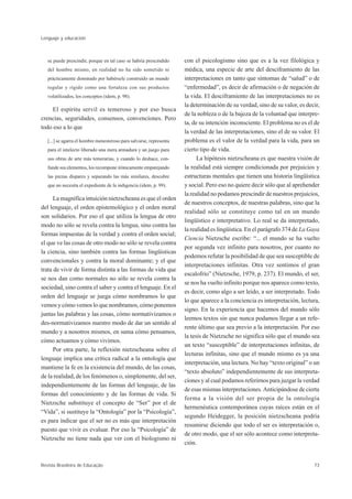 Lenguaje y educación



   se puede prescindir, porque en tal caso se habría prescindido     con el psicologismo sino que es a la vez filológica y
   del hombre mismo, en realidad no ha sido sometido ni              médica, una especie de arte del desciframiento de las
   prácticamente dominado por habérsele construído un mundo          interpretaciones en tanto que síntomas de “salud” o de
   regular y rígido como una fortaleza con sus productos             “enfermedad”, es decir de afirmación o de negación de
   volatilizados, los conceptos (idem, p. 98).                       la vida. El desciframiento de las interpretaciones no es
                                                                     la determinación de su verdad, sino de su valor, es decir,
     El espíritu servil es temeroso y por eso busca
                                                                     de la nobleza o de la bajeza de la voluntad que interpre-
crencias, seguridades, consensos, convenciones. Pero
                                                                     ta, de su intención inconsciente. El problema no es el de
todo eso a lo que
                                                                     la verdad de las interpretaciones, sino el de su valor. El
   [...] se agarra el hombre menesteroso para salvarse, representa   problema es el valor de la verdad para la vida, para un
   para el intelecto liberado una mera armadura y un juego para      cierto tipo de vida.
   sus obras de arte más temerarias, y cuando lo deshace, con-             La hipótesis nietzscheana es que nuestra visión de
   funde sus elementos, los recompone irónicamente emparejando       la realidad está siempre condicionada por prejuicios y
   las piezas dispares y separando las más similares, descubre       estructuras mentales que tienen una historia lingüística
   que no necesita el expediente de la indigencia (idem, p. 99).     y social. Pero eso no quiere decir sólo que al aprehender
                                                                     la realidad no podamos prescindir de nuestros prejuicios,
      La magnífica intuición nietzscheana es que el orden
                                                                     de nuestros conceptos, de nuestras palabras, sino que la
del lenguaje, el orden epistemológico y el orden moral
                                                                     realidad sólo se constituye como tal en un mundo
son solidarios. Por eso el que utiliza la lengua de otro
                                                                     lingüístico e interpretativo. Lo real se da interpretado,
modo no sólo se revela contra la lengua, sino contra las
                                                                     la realidad es lingüística. En el parágrafo 374 de La Gaya
formas impuestas de la verdad y contra el orden social;
                                                                     Ciencia Nietzsche escribe: “... el mundo se ha vuelto
el que ve las cosas de otro modo no sólo se revela contra
                                                                     por segunda vez infinito para nosotros, por cuanto no
la ciencia, sino también contra las formas lingüísticas
                                                                     podemos refutar la posibilidad de que sea susceptible de
convencionales y contra la moral dominante; y el que
                                                                     interpretaciones infinitas. Otra vez sentimos el gran
trata de vivir de forma distinta a las formas de vida que
                                                                     escalofrío” (Nietzsche, 1979, p. 237). El mundo, el ser,
se nos dan como normales no sólo se revela contra la
                                                                     se nos ha vuelto infinito porque nos aparece como texto,
sociedad, sino contra el saber y contra el lenguaje. En el
                                                                     es decir, como algo a ser leído, a ser interpretado. Todo
orden del lenguaje se juega cómo nombramos lo que
                                                                     lo que aparece a la conciencia es interpretación, lectura,
vemos y cómo vemos lo que nombramos, cómo ponemos
                                                                     signo. En la experiencia que hacemos del mundo sólo
juntas las palabras y las cosas, cómo normativizamos o
                                                                     leemos textos sin que nunca podamos llegar a un refe-
des-normativizamos nuestro modo de dar un sentido al
                                                                     rente último que sea previo a la interpretación. Por eso
mundo y a nosotros mismos, en suma cómo pensamos,
                                                                     la tesis de Nietzsche no significa sólo que el mundo sea
cómo actuamos y cómo vivimos.
                                                                     un texto “susceptible” de interpretaciones infinitas, de
      Por otra parte, la reflexión nietzscheana sobre el
                                                                     lecturas infinitas, sino que el mundo mismo es ya una
lenguaje implica una crítica radical a la ontología que
                                                                     interpretación, una lectura. No hay “texto original” o un
mantiene la fe en la existencia del mundo, de las cosas,
                                                                     “texto absoluto” independientemente de sus interpreta-
de la realidad, de los fenómenos o, simplemente, del ser,
                                                                     ciones y al cual podamos referirnos para juzgar la verdad
independientemente de las formas del lenguaje, de las
                                                                     de esas mismas interpretaciones. Anticipándose de cierta
formas del conocimiento y de las formas de vida. Si
                                                                     forma a la visión del ser propia de la ontología
Nietzsche substituye el concepto de “Ser” por el de
                                                                     hermenéutica contemporánea cuyas raíces están en el
“Vida”, si sustituye la “Ontología” por la “Psicología”,
                                                                     segundo Heidegger, la posición nietzscheana podría
es para indicar que el ser no es más que interpretación
                                                                     resumirse diciendo que todo el ser es interpretación o,
puesto que vivir es evaluar. Por eso la “Psicología” de
                                                                     de otro modo, que el ser sólo acontece como interpreta-
Nietzsche no tiene nada que ver con el biologismo ni
                                                                     ción.


Revista Brasileira de Educação                                                                                              73
 