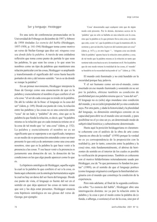 Jorge Larrosa



             Ser y lenguaje: Heidegger                                 ‘Cosa’ denominaba aquí cualquier ente que de algún
                                                                 modo está presente. Por lo demás, decíamos acerca de la
      En una serie de conferencias pronunciadas en la            ‘palabra’ que no sólo se hallaba en una relación con la cosa,
Universidad de Friburgo en diciembre de 1957 y febrero           sino que la palabra es lo que primero lleva esta cosa, en tanto
de 1958 tituladas La esencia del habla (Heidegger,               que ente, a este ‘es’; que la palabra es lo que la mantiene allí, la
1957-1958, p. 141-194) Heidegger toma como motivo                sostiene y, por así decirlo, la provee del sustento para ser cosa”
un verso de Stefan George que dice así: ninguna cosa             (idem, p. 167); y, en otro lugar: “... ‘ninguna cosa sea donde
sea donde falta la palabra. A través de una cuidadosa            falta la palabra’ apunta hacia la relación entre palabra y cosa,
reflexión que toma como punto de partida lo que sean             de tal modo que la palabra misma es la relación en tanto que
las palabras, lo que sean las cosas y lo que sean los            sostiene toda cosa hacia su ser y la mantiene en él. Sin la palabra
nombres como un tipo de palabras que mantienen una               que de este modo retiene la totalidad de las cosas, el ‘mundo’
relación particular con las cosas, Heidegger va ampliando        se hundiría en la oscuridad incluyendo al ‘yo’” (idem, p. 158).
y transformando el significado del verso hasta hacerle
                                                                    El mundo está iluminado y no está hundido en la
portador de otro y del mismo sentido: “un es se da donde
                                                               oscuridad porque hay palavra.
se rompe la palabra”.
                                                                    Y el ser humano como ser-en-el-mundo, como
      En un primer movimiento, Heidegger interpreta la
                                                               insertado en ese mundo iluminado y sostenido en su ser
frase de George como una enunciación de que es la
                                                               por la palabra, obtiene también su condición de
palabra y esencialmente el nombre el que confiere el ser
                                                               posibilidad por esa palabra misma que es “casa del ser”.
a la cosa: “el ser de cada cosa que es reside en la palabra.
                                                               El lenguaje no es (sólo) algo mundano sino condición
De ahí la validez de la frase: el lenguaje es la casa del
                                                               del mundo, y no es (sólo) propiedad del yo sino condición
ser” (idem, p. 149). Desde ese punto de vista, la relación
                                                               suya. Por otra parte, y dada la historicidad y la pluralidad
entre las palabras y las cosas no es una conexión entre
                                                               del lenguaje, su dimensión ontológica consiste en su
“cosa” de un lado y “palabra” de otro, sino que es la
                                                               capacidad para abrir no el mundo sino un mundo, y para
palabra la que funda la relación, es decir, que “la palabra
                                                               posibilitar no el yo sino un yo, un determinado modo de
misma es la relación que en cada instancia retiene en sí
                                                               subjetividad histórica y culturalmente determinado.
la cosa de tal modo que ‘es’ una cosa” (idem, p. 152).
                                                                    Hasta aquí la posición heideggeriana es claramen-
La palabra y esencialmente el nombre no es un
                                                               te coherente con el análisis de la obra de arte como
significante que se superpone a un significado, tampoco
                                                               “puesta en obra de la verdad” (1958) porque la verdad
es un medio de re-presentación entendido como un traer
                                                               no es ya correspondencia de la proposición con la
presente lo que está ya de antemano como una cosa ante
                                                               realidad (y, por lo tanto, conexión entre la palabra y la
nosotros, sino que es la palabra la que hace venir a la
                                                               cosa) sino, más fundamentalmente, el abrirse de hori-
presencia a las cosas. Y ese hacer venir a la presencia es
                                                               zontes de sentido en el interior de los cuales es posible
justamente una donación de ser, la donación de las
                                                               la verificación de proposiciones. También es coherente
condiciones en las que algo puede aparecer como lo que
                                                               con el motivo hölderliniano reiteradamente usado por
es.
                                                               Heidegger, ese de “lo que permanece lo fundan los poe-
      La hipótesis ontológica de Heidegger, aquella según
                                                               tas” (1989), en el sentido de que el lenguaje poético
la cual es la palabra la que confiere el ser a la cosa, es
                                                               (como lenguaje originario) configura la familiaridad ori-
hasta aquí coherente con la ontología hermenéutica según
                                                               ginaria con el mundo que constituye la condición de la
la cual no hay un darse del ser fuera del lenguaje. Desde
                                                               experiencia.
ese punto de vista, el lenguaje es fuente del ser en el
                                                                    Pero más adelante, al final de la segunda conferen-
sentido en que deja aparecer las cosas en tanto cosas
                                                               cia sobre “La esencia del habla”, Heidegger abre una
que son y las deja estar presentes. Heidegger enuncia
                                                               interrogación distinta: no ya por la relación entre la
esta hipótesis ontológica en sus glosas del verso de
                                                               palabra y la cosa o por el modo como la palabra da (o
George, por ejemplo:
                                                               funda, o alberga, o sostiene) el ser de la cosa, sino por el

74                                                                                                    Jan/Fev/Mar/Abr 2001 Nº 16
 