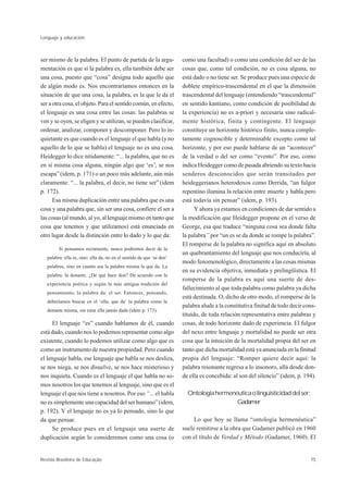 Lenguaje y educación



ser mismo de la palabra. El punto de partida de la argu-               como una facultad) o como una condición del ser de las
mentación es que si la palabra es, ella también debe ser               cosas que, como tal condición, no es cosa alguna, no
una cosa, puesto que “cosa” designa todo aquello que                   está dado o no tiene ser. Se produce pues una especie de
de algún modo es. Nos encontraríamos entonces en la                    doblete empírico-trascendental en el que la dimensión
situación de que una cosa, la palabra, es la que le da el              trascendental del lenguaje (entendiendo “trascendental”
ser a otra cosa, el objeto. Para el sentido común, en efecto,          en sentido kantiano, como condición de posibilidad de
el lenguaje es una cosa entre las cosas: las palabras se               la experiencia) no es a-priori y necesaria sino radical-
ven y se oyen, se eligen y se utilizan, se pueden clasificar,          mente histórica, finita y contingente. El lenguaje
ordenar, analizar, componer y descomponer. Pero lo in-                 constituye un horizonte histórico finito, nunca comple-
quietante es que cuando es el lenguaje el que habla (y no              tamente cognoscible y determinable excepto como tal
aquello de lo que se habla) el lenguaje no es una cosa.                horizonte, y por eso puede hablarse de un “acontecer”
Heidegger lo dice nítidamente: “... la palabra, que no es              de la verdad o del ser como “evento”. Por eso, como
en sí misma cosa alguna, ningún algo que ‘es’, se nos                  indica Heidegger como de pasada abriendo su texto hacia
escapa” (idem, p. 171) o un poco más adelante, aún más                 senderos desconocidos que serán transitados por
claramente: “... la palabra, el decir, no tiene ser” (idem             heideggerianos heterodoxos como Derrida, “un fulgor
p. 172).                                                               repentino ilumina la relación entre muerte y habla pero
      Esa misma duplicación entre una palabra que es una               está todavía sin pensar” (idem, p. 193).
cosa y una palabra que, sin ser una cosa, confiere el ser a                  Y ahora ya estamos en condiciones de dar sentido a
las cosas (al mundo, al yo, al lenguaje mismo en tanto que             la modificación que Heidegger propone en el verso de
cosa que tenemos y que utilizamos) está enunciada en                   George, esa que traduce “ninguna cosa sea donde falta
otro lugar desde la distinción entre lo dado y lo que da:              la palabra” por “un es se da donde se rompe la palabra”.
                                                                       El romperse de la palabra no significa aquí en absoluto
         Si pensamos rectamente, nunca podremos decir de la
                                                                       un quebrantamiento del lenguaje que nos conduciría, al
   palabra: ella es, sino: ella da, no en el sentido de que ‘se den’
                                                                       modo fenomenológico, directamente a las cosas mismas
   palabras, sino en cuanto sea la palabra misma la que da. La
                                                                       en su evidencia objetiva, inmediata y prelingüística. El
   palabra: la donante. ¿De qué hace don? De acuerdo con la
                                                                       romperse de la palabra es aquí una suerte de des-
   experiencia poética y según la más antigua tradición del
                                                                       fallecimiento al que toda palabra como palabra ya dicha
   pensamiento, la palabra da: el ser. Entonces, pensando,
                                                                       está destinada. O, dicho de otro modo, el romperse de la
   deberíamos buscar en el ‘ella, que da’ la palabra como la
                                                                       palabra alude a la constitutiva finitud de todo decir cons-
   donante misma, sin estar ella jamás dada (idem p. 173).
                                                                       tituído, de toda relación representativa entre palabras y
      El lenguaje “es” cuando hablamos de él, cuando                   cosas, de todo horizonte dado de experiencia. El fulgor
está dado, cuando nos lo podemos representar como algo                 del nexo entre lenguaje y mortalidad no puede ser otra
existente, cuando lo podemos utilizar como algo que es                 cosa que la intuición de la mortalidad propia del ser en
como un instrumento de nuestra propiedad. Pero cuando                  tanto que dicha mortalidad está ya anunciada en la finitud
el lenguaje habla, ese lenguaje que habla se nos desliza,              propia del lenguaje: “Romper quiere decir aquí: la
se nos niega, se nos disuelve, se nos hace misterioso y                palabra resonante regresa a lo insonoro, allá desde don-
nos inquieta. Cuando es el lenguaje el que habla no so-                de ella es concebida: al son del silencio” (idem, p. 194).
mos nosotros los que tenemos al lenguaje, sino que es el
lenguaje el que nos tiene a nosotros. Por eso “... el habla              Ontología hermenéutica o lingüisticidad del ser:
no es simplemente una capacidad del ser humano” (idem,                                    Gadamer
p. 192). Y el lenguaje no es ya lo pensado, sino lo que
da que pensar.                                                              Lo que hoy se llama “ontología hermenéutica”
      Se produce pues en el lenguaje una suerte de                     suele remitirse a la obra que Gadamer publicó en 1960
duplicación según lo consideremos como una cosa (o                     con el título de Verdad y Método (Gadamer, 1960). El


Revista Brasileira de Educação                                                                                                 75
 