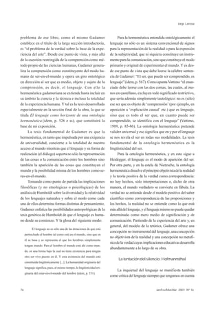 Jorge Larrosa



problema de ese libro, como el mismo Gadamer                                   Para la hermenéutica entendida ontológicamente el
establece en el título de la larga sección introductoria,                lenguaje no sólo es un sistema convencional de signos
es “el problema de la verdad sobre la base de la expe-                   para la representación de la realidad o para la expresión
riencia del arte”. Desde ese punto de vista, y más allá                  de la subjetividad, que ni siquiera constituye un instru-
de la cuestión restringida de la comprensión como mé-                    mento para la comunicación, sino que constituye el modo
todo propio de las ciencias humanas, Gadamer genera-                     primario y original de experimentar el mundo. Y es des-
liza la comprensión como constituyente del modo hu-                      de ese punto de vista que debe leerse la célebre senten-
mano de ser-en-el-mundo y opera un giro ontológico                       cia de Gadamer: “El ser, que puede ser comprendido, es
en dirección al ser que es medio, objeto y sujeto de la                  lenguaje” (idem, p. 567). Como apunta Vattimo “el enun-
comprensión, es decir, el lenguaje. Con ello la                          ciado debe leerse con las dos comas, las cuales, al me-
hermenéutica gadameriana se extiende hasta incluir en                    nos en castellano, excluyen todo significado restrictivo,
su ámbito la ciencia y la técnica e incluso la totalidad                 que sería además simplemente tautológico: no es (sólo)
de la experiencia humana. Y tal es la tesis desarrollada                 ese ser que es objeto de ‘comprensión’ (por ejemplo, en
especialmente en la sección final de la obra, la que se                  oposición a ‘explicación causal’ etc.) que es lenguaje,
titula El lenguaje como horizonte de una ontología                       sino que es todo el ser que, en cuanto puede ser
hermenéutica (idem, p. 526 e ss), que constituirá la                     comprendido, se identifica con el lenguaje” (Vattimo,
base de mi exposición.                                                   1989, p. 85-86). La ontología hermenéutica pretende
      La tesis fundamental de Gadamer es que la                          validez universal y eso significa que en y por el lenguaje
hermenéutica, en tanto que impulsada por una exigencia                   se nos revela el ser en todas sus modalidades. La tesis
de universalidad, concierne a la totalidad de nuestro                    fundamental de la ontología hermenéutica es la
acceso al mundo mientras que el lenguaje y su forma de                   lingüisticidad del ser.
realización (el diálogo) soporta no sólo la representación                     Para la ontología hermenéutica, y en esto sigue a
de las cosas o la comunicación entre los hombres sino                    Heidegger, el lenguaje es el modo de aparición del ser.
también la aparición de las cosas que constituyen el                     Por otra parte, y en la estela de Nietzsche, la ontología
mundo y la posibilidad misma de los hombres como se-                     hermenéutica disuelve el principio objetivista de la realidad
res-en-el-mundo.                                                         y la teoría positiva de la verdad como correspondencia:
      Tomando como punto de partida las implicaciones                    no hay hechos, sólo interpretaciones o, dicho de otra
filosóficas (y no etnológicas o psicológicas) de los                     manera, el mundo verdadero se convierte en fábula. La
análisis de Humboldt sobre la diversidad y la relatividad                verdad no se entiende desde el modelo positivo del saber
de los lenguajes naturales y sobre el modo como cada                     científico como correspondencia de las proposiciones y
uno de ellos determina formas distintas de pensamiento,                  los hechos, la realidad no se entiende como lo que está
Gadamer enfatiza las posibilidades antropológicas de la                  más allá del lenguaje, y el lenguaje mismo no puede quedar
tesis genética de Humboldt de que el lenguaje es huma-                   determinado como mero medio de significación y de
no desde su comienzo. Y la glosa del siguiente modo:                     comunicación. Partiendo de la experiencia del arte y, en
                                                                         general, del modelo de la retórica, Gadamer ofrece una
           El lenguaje no es sólo una de las dotaciones de que está
                                                                         concepción no instrumental del lenguaje, una concepción
     pertrechado el hombre tal como está en el mundo, sino que en
                                                                         no objetivista de la realidad y una concepción no metafí-
     él se basa y se representa el que los hombres simplemente
                                                                         sica de la verdad cuyas implicaciones educativas desarrolla
     tengan mundo. Para el hombre el mundo está ahí como mun-
                                                                         abundantemente a lo largo de su obra.
     do, en una forma bajo la cual no tiene existencia para ningún
     otro ser vivo puesto en él. Y esta existencia del mundo está
                                                                               La tentación del silencio: Hofmannsthal
     constituída lingüísticamente [...]. La humanidad originaria del
     lenguaje significa, pues, al mismo tiempo, la lingüisticidad ori-
                                                                            La inquietud del lenguaje se manifiesta también
     ginaria del estar-en-el-mundo del hombre (idem, p. 531).
                                                                         como crítica del lenguaje siempre que tengamos en cuenta


76                                                                                                        Jan/Fev/Mar/Abr 2001 Nº 16
 