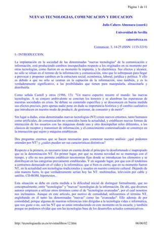 Página 1 de 11


           NUEVAS TECNOLOGIAS, COMUNICACION Y EDUCACION

                                                                   Julio Cabero Almenara (coord.)

                                                                             Universidad de Sevilla

                                                                                     cabero@cica.es

                                                             Comunicar, 3, 14-25 (ISSN: 1133-3219)

I.- INTRODUCCION.

La implantación en la sociedad de las denominadas "nuevas tecnologías" de la comunicación e
información, está produciendo cambios insospechados respecto a los originados en su momento por
otras tecnologías, como fueron en su momento la imprenta, y la electrónica. Sus efectos y alcance,
no sólo se sitúan en el terreno de la información y comunicación, sino que lo sobrepasan para llegar
a provocar y proponer cambios en la estructura social, económica, laboral, jurídica y política. Y ello
es debido a que no sólo se centran en la captación de la información, sino también, y es lo
verdaderamente significativo, a las posibilidades que tienen para manipularla, almacenarla y
distribuirla.

Como señala Castell y otros (1986, 13): "Un nuevo espectro recorre el mundo: las nuevas
tecnologías. A su conjuro ambivalente se concitan los temores y se alumbran las esperanzas de
nuestras sociedades en crisis. Se debate su contenido específico y se desconocen en buena medida
sus efectos precisos, pero apenas nadie pone en duda su importancia histórica y el cambio cualitativo
que introducen en nuestro modo de producir, de gestionar, de consumir y de morir".

Sin lugar a dudas, estas denominadas nuevas tecnologías (NT) crean nuevos entornos, tanto humanos
como artificiales, de comunicación no conocidos hasta la actualidad, y establecen nuevas formas de
interacción de los usuarios con las máquinas donde uno y otra desempeñan roles diferentes, a los
clásicos de receptor y transmisor de información, y el conocimiento contextualizado se construye en
la interacción que sujeto y máquina establezcan.

Dos preguntas creemos que se hacen necesarias para comenzar nuestro análisis: ¿qué podemos
entender por NT? y ¿cuáles pueden ser sus características distintivas?

Respecto a la primera, es necesario tener en cuenta desde el principio lo desafortunado e inapropiado
que es la denominación NT. En primer lugar, por que su misma novedad no se mantenga con el
tiempo, y ello no nos permita establecer taxonomías fijas donde se introduzcan los elementos y se
distribuyan en las categorías previamente establecidas. Y en segundo lugar, por que con él tendemos
a centrarnos demasiado en el vídeo y la informática; que si bien es cierto, que en su momento fueron
NT, en la actualidad son tecnologías tradicionales y usuales en nuestro contexto cultural. Dejando de
esta manera fuera, lo que verdaderamente serían hoy las NT: multimedias, televisión por cable y
satélite, CD-ROM, hipertextos...

Esta situación se debe en cierta medida a la dificultad inicial de distinguir formalmente, que no
conceptualmente, entre "tecnologías" y "nuevas" tecnologías de la información. De ahí, que diversos
autores empiecen a utilizar otros términos como el de "tecnologías avanzadas", por el cual nosotros
nos inclinamos. Aunque en este artículo, por motivo de comodidad, utilizaremos el término NT,
englobando en él tanto las denominadas "nuevas" como las "avanzadas". Ello además de por
comodidad, porque algunas de nuestras referencias irán dirigidas a la tecnología vídeo e informática,
que nos guste o no, son las NT que se están introduciendo en este momento en la escuela; y también
porque no podemos olvidar que son las tecnologías base de los desarrollos actuales comunicativos.



http://tecnologiaedu.us.es/revistaslibros/12.htm                                             06/06/02
 