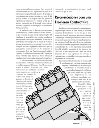 construcción del conocimiento. Para ayudar al                emocionales y socio-históricos presentes en el
estudiante en ese proceso, el profesor debe partir de la     contexto en que se actúa.
estructura conceptual de cada alumno, de las ideas y
preconceptos que ya posee, porque es a partir de allí
que el alumno va a proporcionar los primeros                 Recomendaciones para una
significados al tema que se va a enseñar, se trata que el
alumno o aprendiz vaya de lo simple (conocimiento            Enseñanza Constructivista
intuitivo o ingenuo) a lo complejo (conocimiento
formal, científico).                                               El enfoque constructivista de la enseñanza exige
       Se podría decir que el docente constructivista es     en primer lugar conocer las ideas previas, el esquema
un mediador del cambio conceptual de sus alumnos,            conceptual de los alumnos y es por ello que es muy
ya que conocidas las ideas previas o preconceptos del        importante el uso de la pregunta, pero no una pregunta
estudiante, la tarea del docente consiste en plantear        cualquiera que induce respuestas estereotipadas y la cual
interrogantes o situaciones imposibles de resolver a         presupone la respuesta correcta, sino aquellas preguntas
partir de esas preconcepciones de manera de incitarlos       que conducen a la reflexión sobre el entorno y estimulan
a buscar, a construir otro concepto que le permita darle     la creación de modelos que permitan dar explicación a
un significado más complejo. Esto quiere decir que hay       su mundo. Para ello, es muy importante crear un clima
que generar insatisfacción con los prejuicios y              favorable a la libre expresión de los alumnos, sin
preconceptos. Es lo que Piaget denomina el conflicto         coacciones ni temor a equivocarse y tener una visión
cognitivo. En palabras de Manterola (1994): "El profesor     diferente de lo que significan los errores o
media entre las ideas previas de donde arranca el            equivocaciones, aceptándolos como etapas normales en
estudiante hasta la concepción que aporta la ciencia hoy".   los procesos de construcción.
       La enseñanza desde este enfoque no centra su                El docente constructivista confía en la capacidad
esfuerzo en los contenidos sino en el estudiante, en                 de sus alumnos para encontrar respuestas a las
el cambio conceptual del mismo. Específicamente en                      preguntas y soluciones a los problemas, por
lo que se refiere a lo escolar, ese cambio                                 tanto fomenta la autonomía moral y
conceptual que conduce a nuevos                                               cognitiva. Enseña a partir de problemas
conocimientos se construye a                                                     que tienen significado y por ello
través de un proceso de                                                             hace diagnósticos de los
interacción entre los                                                                 problemas, necesidades, inte-
alumnos, el docente, el                                                                reses y recursos tanto de los
contenido y el contexto,                                                                 alumnos como del entorno.




                                                                                                                           EDUCERE, ARBITRADA, AÑO 3, Nº 5, FEBRERO, 1999
todos interrelacionados                                                                           Flórez (1994: 238) y
entre sí. Es importante                                                                        Duschi (1995: 110)
destacar que todo                                                                                  proponen a los
conocimiento se                                                                                       enseñantes
construye en                                                                                            algunas
estrecha                                                                                                sugerencias
relación                                                                                                 para poten-
con los                                                                                                   ciar la ense-
contextos                                                                                                  ñ a n z a
en los que                                                                                                  construc-
se usa y por                                                                                                 tivista. Es
ello no es                                                                                                          así
posible
separar los
aspectos
cognitivos,

                                                                                         A RTÍCULOS
 