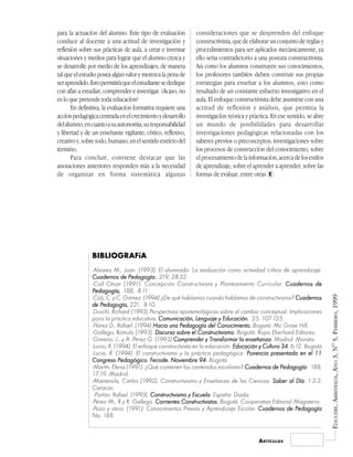 para la actuación del alumno. Este tipo de evaluación         consideraciones que se desprenden del enfoque
conduce al docente a una actitud de investigación y           constructivista, que de elaborar un conjunto de reglas y
reflexión sobre sus prácticas de aula, a crear e inventar     procedimientos para ser aplicados mecánicamente, ya
situaciones y medios para lograr que el alumno crezca y       ello sería contradictorio a una postura constructivista.
se desarrolle por medio de los aprendizajes, de manera        Así como los alumnos construyen sus conocimientos,
tal que el estudio posea algún valor y merezca la pena de     los profesores también deben construir sus propias
ser aprendido. Esto permitirá que el estudiante se dedique    estrategias para enseñar a los alumnos, esto como
con afán a estudiar, comprender e investigar. ¿Acaso, no      resultado de un constante esfuerzo investigativo en el
es lo que pretende toda educación?                            aula. El enfoque constructivista debe asumirse con una
       En definitiva, la evaluación formativa requiere una    actitud de reflexión y análisis, que permita la
acción pedagógica centrada en el crecimiento y desarrollo     investigación teórica y práctica. En ese sentido, se abre
del alumno, en cuanto a su autonomía, su responsabilidad      un mundo de posibilidades para desarrollar
y libertad y de un enseñante vigilante, crítico, reflexivo,   investigaciones pedagógicas relacionadas con los
creativo y, sobre todo, humano, en el sentido estricto del    saberes previos o preconceptos, investigaciones sobre
término.                                                      los procesos de construcción del conocimiento, sobre
       Para concluir, conviene destacar que las               el procesamiento de la información, acerca de los estilos
anotaciones anteriores responden más a la necesidad           de aprendizaje, sobre el aprender a aprender, sobre las
de organizar en forma sistemática algunas                     formas de evaluar, entre otras E




                BIBLIOGRAFíA
                -Alvarez M., Juan. (1993). El alumnado: La evaluación como actividad crítica de aprendizaje.
                Cuadernos de Pedagogía 219, 28-32.
                                Pedagogía.,
                -Coll César (1991). Concepción Constructivista y Planteamiento Curricular. Cuadernos de
                Pedagogía, 188, 8-11.
                Pedagogía,.




                                                                                                                          EDUCERE, ARBITRADA, AÑO 3, Nº 5, FEBRERO, 1999
                -Col¡, C. y C. Gómez. (1994) ¿De qué hablamos cuando hablamos de constructivismo? Cuadernos
                de Pedagogía, 221, 8-10.
                -Duschl, Richard (1995) Perspectivas epistemológicas sobre el cambio conceptual: Implicaciones
                para la práctica educativa. Comunicación, Lenguaje y Educación 25, 107-125.
                                                                           Educación,
                -Flórez 0., Rafael. (1994) Hacia una Pedagogía del Conocimiento. Bogotá: Mc Graw Hill.
                -Gallego, Rómulo (1993). Discurso sobre el Constructivismo Bogotá: Rojas Eberhard Editores.
                                                                Constructivismo.
                -Gimeno, J., y A. Pérez G. (1993) Comprender y Transformar la enseñanza Madrid: Morata.
                                                                                   enseñanza.
                -Lucio, R. (1994). El enfoque constructivista en la educación. Educación y Cultura 34 6-12. Bogotá
                                                                                                   34,
                -Lucio, R. (1994). El constructivismo y la práctica pedagógica. Ponencia presentada en el 11
                Congreso Pedagógico. Fecode. Noviembre 94 Bogotá.94.
                -Martín, Elena (1991). ¿Qué contienen los contenidos escolares? Cuadernos de Pedagogía 188,
                                                                                                  Pedagogía.
                17-19. Madrid.
                -Manterola, Carlos (1992). Constructivismo y Enseñanza de las Ciencias. Saber al Día 1-2-3.
                                                                                                        Día.
                Caracas.
                 -Porlán, Rafael. (1995). Constructivismo y Escuela España: Diada.
                                                              Escuela.
                -Pérez M., R y R. Gallego. Corrientes Constructivistas Bogotá. Cooperativa Editorial Magisterio.
                                                        Constructivistas.
                -Pozo y otros. (1991). Conocimientos Previos y Aprendizaje Escolar. Cuadernos de Pedagogía
                No. 188.


                                                                                          A RTÍCULOS
 