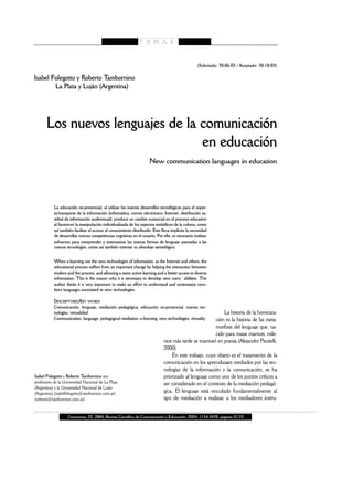 (Solicitado: 30-06-03 / Aceptado: 30-10-03)

Isabel Folegotto y Roberto Tambornino
        La Plata y Luján (Argentina)




       Los nuevos lenguajes de la comunicación
                                  en educación
                                                                     New communication languages in education




           La educación no-presencial, al utilizar los nuevos desarrollos tecnológicos para el sopor-
           te/transporte de la información (informática, correo electrónico, Internet, distribución sa-
           telital de información audiovisual), produce un cambio sustancial en el proceso educativo
           al favorecer la manipulación individualizada de los aspectos simbólicos de la cultura, como
           así también facilitar el acceso al conocimiento distribuido. Esto lleva implícita la necesidad
           de desarrollar nuevas competencias cognitivas en el usuario. Por ello, es necesario realizar
           esfuerzos para comprender y sistematizar las nuevas formas de lenguaje asociadas a las
           nuevas tecnologías, como así también intentar su abordaje semiológico.

           When e-learning use the new technologies of information, as the Internet and others, the
           educational process suffers from an important change by helping the interaction between
           student and the process, and allowing a more active learning and a better access to diverse
           information. This is the reason why it is necessary to develop new users´ abilities. The
           author thinks it is very important to make an effort to understand and systematize new-
           born languages associated to new technologies.

           DESCRIPTORES/KEY WORDS
           Comunicación, lenguaje, mediación pedagógica, educación no-presencial, nuevas tec-
           nologías, virtualidad.                                                                           La historia de la hominiza-
           Communication, language, pedagogical mediation, e-learning, new technologies, virtuality.    ción es la historia de las meta-
                                                                                                        morfosis del lenguaje que, na-
                                                                                                        cido para matar mamuts, mile-
                                                                              nios más tarde se trasmutó en poesía (Alejandro Piscitelli,
                                                                              2000).
                                                                                   En este trabajo, cuyo objeto es el tratamiento de la
                                                                              comunicación en los aprendizajes mediados por las tec-
                                                                              nologías de la información y la comunicación, se ha
Isabel Folegotto y Roberto Tambornino son                                     priorizado al lenguaje como uno de los puntos críticos a
profesores de la Universidad Nacional de La Plata                             ser considerado en el contexto de la mediación pedagó-
(Argentina) y la Universidad Nacional de Luján
(Argentina) (isabelfolegotto@tambornino.com.ar)
                                                                              gica. El lenguaje está vinculado fundamentalmente al
(roberto@tambornino.com.ar).                                                  tipo de mediación a realizar, a los mediadores instru-


                   Comunicar, 22, 2004, Revista Científica de Comunicación y Educación; ISSN: 1134-3478; páginas 47-53
 