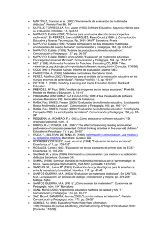 •   MARTÍNEZ, Franciso et al. (2002)."Herramienta de evaluación de multimedia
    didáctico". Revista Pixel.Bit, 18"
•   MURILLO TORRECILLA, Fco. Javier (1992).Software Educativo. Algunos criterios para
    su evaluación. Infodidac, 18, pp 8-12
•   NAVARRO, Eulàlia (2001)."Criterios para una buena elección de enciclopedias
    multimedia". En FERRÉS, Joan y MARQUÈS, Pere (Coord.)(1996-..). Comunicación
    Educativa y Nuevas Tecnologías. Pp. 348/1-348/7" Barcelona: Praxis
•   NAVARRO, Eulàlia (1999)."Análisis comparativo de dos productos multimedia:
    enciclopedias del cuerpo humano". Comunicación y Pedagogía, 161, pp.133-140"
•   NAVARRO, Eulàlia. (1999)."Análisis de productos multimedia educativos".
    Comunicación y Pedagogía, 157, pp. 36-39"
•   NAVARRO, Eulàlia; RUBIO, Anna (2000)."Evaluación de multimedia educativo:
    Enciclopedia Universal Micronet". Comunicación y Pedagogía, 164, pp. 112-113"
•   NET. (1998). Multimedia Portables for Teachers. Evaluating CD_ROM Titles.
    <www.becta.org.uk/projects/mmportables/software/choosing.html> [Consulta: 17/6/98]
•   OCDE (1991). Proyecto Atenea: Informe de evaluación. Madrid: MEC
•   PARCERISA, A. (1996). Materiales curriculares. Barcelona: Graó.
•   PÉREZ, Adolfina (2002)."Elementos para el análisis de la interacción educativa en los
    nuevos entornos de aprendizaje". Revista Pixel-Bit, 19, pp. 49-61"
•   POTTER, F. (1990). Reading, Learning and media Education Oxford: Blackwell
    Education.
•   PRENDES, Mª Paz (1996)."Análisis de imágenes en los textos escolares". Pixel-Bit.
    Revista de Medios y Educación, 6, 15-19"
•   PROGRAMA D'INFORMÀTICA EDUCATIVA (1988).Fitxa d'avaluació de software
    educatiu.Barcelona: PIE. Generalitat de Catalunya,
•   RAGA, Pau; BINIÉS, Presen (2000)."Evaluación de multimedia educativo: Enciclopedia
    Básica Multimedia Larousse". Comunicación y Pedagogía, 165, pp. 103-104"
•   RAGA, Pau; BINIÉS, Presen (2000)."Evaluación de multimedia educativo: Enciclopedia
    Compacta 2000. La enciclopedia del milenio". Comunicación y Pedagogía, 166, pp. 83-
    84"
•   REQUENA, A.; ROMERO, F. (1983).¿Cómo seleccionar software educativo? El
    ordenador personal, num. 13
•   RIDING, R.J.; POWER, S.D. (1987)."The effect of reasoning reading and number
    perfomance of computer-presented. Critical thinking activities in five-year-old children."
    Educational Psicologoy, 7 (1), pp. 55-65"
•   RODA, F., BELTRAN DE TENA, R. (1988). Información y comunicación. Los medios y
    su aplicación didáctica. Barcelona: Gustavo Gili.
•   RODRÍGUEZ DIÉGUEZ, José Luis et al. (1984)."Evaluación de textos escolares".
    Enseñanza, nº 1, pp. 139-152"
•   ROSALES, Carlos (1983)."Evaluación de textos escolares de primer ciclo de EGB""
    Enseñanza (1), 193-208
•   SALINAS, R. y otros (1998). Información y comunicación. Los medios y su aplicación
    didáctica Barcelona: Gustavo Gili.
•   SAMIAL (1998). Seminari d'anàlisi de multimèdia interactius per a l'aprenentatge i el
    lleure. <www.pangea.org/rsensat/rs_med.htm> [Consulta: 14/10/98]
•   SANCHO GIL, Joana Mª (1995). Evaluación de soportes lógicos para la enseñanza:
    entre la necesidad y la realidad. Novática, 117. pp. 41-47
•   SANTOS GUERRA, M.A. (1993)."Evaluación de materiales didácticos". En SANTOS,
    M.A. La evaluación: un proceso de diálogo, comprensión y mejora, pp. 201-206"
    Málaga: Aljibe.
•   SANTOS GUERRA, M.A. (1991)."¿Cómo evaluar los materiales?". Cuadernos de
    Pedagogía, núm. 194" Barcelona
•   SANZ, Mercè (2000)."Experiencia educativa: factores de calidad y NNTT".
    Comunicación y Pedagogía, 164, pp. 65-71"
•   SAZ, Ricard; SAMARRA, Jaume (2000)."Los informativos en televisión". Revista
    Comunicación y Pedagogía, núm. 171, pp. 59-68"
•   SCHOLZ, A (1998). Evaluating World Wide Web Information.
    <http://thorplus.lib.purdue.edu/library_info/instruction/gs175/3gs175/evaluation.html>
    [Consulta: 17/6/98]
 