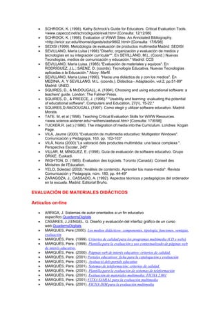 •   SCHROCK, K. (1998). Kathy Schrock's Guide for Educators. Critical Evaluation Tools.
       <www.capecod.net/schrockguide/eval.htm> [Consulta: 12/12/98]
   •   SCHROCK, K. (1998). Evaluation of WWW Sites: An Annotated Bibliography.
       <http://ericir.syr.edu/ithome/digests/edoir9802.html> [Consulta: 17/6/98]
   •   SEDISI (1999). Metodología de evaluación de productos multimedia Madrid: SEDISI
   •   SEVILLANO, María Luisa (1998)."Diseño, organización y evaluación de medios y
       tecnologías en su integración curricular"". En SEVILLANO, M.L. (Coord.) Nuevas
       Tecnologías, medios de comunicación y educación." Madrid: CCS
   •   SEVILLANO, María Luisa. (1985)."Evaluación de materiales y equipos". En
       RODRÍGUEZ, J.L.; SÁENZ, O. (coords). Tecnología Educativa. Nuevas Tecnologías
       aplicadas a la Educación." Alcoy: Marfil
   •   SEVILLANO, María Luisa (1990). "Hacia una didáctica de y con los medios". En
       MEDINA, A. Y SEVILLANO, M.L. (coords.). Didáctica - Adaptación, vol.2, pp.51-89"
       Madrid: UNED.
   •   SQUIRES, D., & McDOUGALL, A. (1994). Choosing and using educational software: a
       teachers' guide. London: The Falmer Press.
   •   SQUIRES, D., & PREECE, J. (1996)." "Usability and learning: evaluating the potential
       of educational software". Computers and Education, 27(1), 15-22."
   •   SQUIRES,D./McDOUGALL (1997). Como elegir y utilizar software educativo. Madrid:
       Morata.
   •   TATE, M, et al (1998). Teaching Critical Evaluation Skills for WWW Resources.
       <www.science.widener.edu/~withers/webeval.htm> [Consulta: 17/6/98]
   •   TUCKER,R. (ed.) (1986). The integration of media into the Curriculum. Londres: Kogan
       Page.
   •   VILA, Jaume (2000)."Evaluación de multimedia educativo: Multigestor Windows".
       Comunicación y Pedagogía, 163, pp. 102-103"
   •   VILÀ, Núria (2000)."La valoració dels productes multimèdia: una tasca complexa ".
       Perspectiva Escolar, 245"
   •   VILLAR, M; MÍNGUEZ, E. (1998). Guía de evaluación de software educativo. Grupo
       ORIXE. Euskadi.
   •   WIGHTON, D. (1985). Évaluation des logiciels. Toronto (Canadá): Conseil des
       Ministres de l'Education.
   •   YELO, Soledad (2002)."Análisis de contenido. Aprender los mass-media". Revista
       Comunicación y Pedagogía, núm. 180, pp. 44-49"
   •   ZARAGOZA, J., CASSADO, A. (1992). Aspectos técnicos y pedagógicos del ordenador
       en la escuela. Madrid: Editorial Bruño.

EVALUACIÓN DE MATERIALES DIDÁCTICOS

Artículos on-line

   •   ARRIGA, J. Sistemas de autor orientados a un fin educativo
       específico.QuadernsDigitals
   •   CASARES, J.J;ENGEL, G. Diseño y evaluación del interfaz gráfico de un curso
       web.QuadernsDigitals
   •   MARQUES, Pere (2000). Los medios didácticos: componentes, tipología, funciones, ventajas,
       evaluación
   •   MARQUÉS, Pere. (1999). Criterios de calidad para los programas multimedia (CD y webs)
   •   MARQUÉS, Pere. (1999). Plantilla para la evaluación y uso contextualizado de páginas web
       de interés educativo.
   •   MARQUÉS, Pere. (2000). Páginas web de interés educativo: criterios de calidad.
   •   MARQUÉS, Pere. (2001) Portales educativos: ficha para la catalogación y evaluación
   •   MARQUÉS, Pere. (2001). Avaluació dels portals educatius
   •   MARQUÉS, Pere. (2001). Sistemas de teleformación: criterios de calidad.
   •   MARQUÉS, Pere. (2001). Plantilla para la evaluación de sistemas de teleformación
   •   MARQUÉS, Pere. (2001). Evaluación de materiales multimedia: FICHA 2.001
   •   MARQUÉS, Pere. (2001) FITXA SAMIAL para la evaluación multimedia
   •   MARQUÉS, Pere. (2001). FICHA DIM para la evaluación multimedia
 