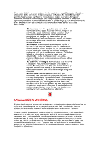 Cada medio didáctico ofrece unas determinadas prestaciones y posibilidades de utilización en
el desarrollo de las actividades de aprendizaje que, en función del contexto, le pueden
permitir ofrecer ventajas significativas frente al uso de medios alternativos. Para poder
determinar ventajas de un medio sobre otro, siempre debemos considerar el contexto de
aplicación (un material multimedia hipertextual no es "per se" mejor que un libro convencional).
Estas diferencias entre los distintos medios vienen determinadas por sus elementos
estructurales:

                - El sistema de simbólico que utiliza para transmitir la
                información: textos, voces, imágenes estáticas, imágenes en
                movimiento... Estas diferencias, cuando pensamos en un
                contexto concreto de aplicación, tienen implicaciones
                pedagógicas, por ejemplo: hay informaciones que se
                comprenden mejor mediante imágenes, algunos estudiantes
                captan mejor las informaciones icónicas concretas que las
                verbales abstractas...
                - El contenido que presenta y la forma en que lo hace: la
                información que gestiona, su estructuración, los elementos
                didácticos que se utilizan (introducción con los organizadores
                previos, subrayado, preguntas, ejercicios de aplicación,
                resúmenes, etc.), manera en la que se presenta... Así, incluso
                tratando el mismo tema, un material puede estar más
                estructurado, o incluir muchos ejemplos y anécdotas, o
                proponer más ejercicios en consonancia con el hacer habitual
                del profesor, etc.
                - La plataforma tecnológica (hardware) que sirve de soporte
                y actúa como instrumento de mediación para acceder al
                material. No siempre se tiene disponible la infraestructura que
                requieren determinados medios, ni los alumnos tienen las
                habilidades necesarias para utilizar de tecnología de algunos
                materiales.
                - El entorno de comunicación con el usuario, que
                proporciona unos determinados sistemas de mediación en los
                procesos de enseñanza y aprendizaje (interacción que genera,
                pragmática que facilita...). Por ejemplo, si un material didáctico
                está integardo en una "plataforma-entorno de aprendizaje"
                podrá aprovechar las funcionalidades que este le proporcione.
                Otro ejemplo: un simulador informático de electricidad permite
                realizar más prácticas en menor tiempo, pero resulta menos
                realista y formativo que hacerlo en un laboratorio.




LA EVALUACIÓN DE LOS MEDIOS.

Evaluar significa estimar en que medida el elemento evaluado tiene unas características que se
consideran deseables y que han sido especificadas a partir de la consideración de unos
criterios. Por lo tanto toda evaluación exige una observación, una medición y un juicio.

Además, siempre que se realiza una evaluación hay una intencionalidad y unos destinatarios,
la evaluación se hace para algo y para alguien, a partir de ella muchas veces se tomarán
decisiones. Así, y centrándonos en la evaluación de medios didácticos, cuando se evalúan
unos materiales se puede hacer para saber cuáles tienen más información sobre un tema,
cuáles son los mejores desde un punto de vista técnico, cuáles son los más adecuados para
unos estudiantes determinados, etc. Y por otra parte los destinatarios de esta evaluación
pueden ser los docentes, los diseñadores de materiales didácticos, los administradores de las
instituciones educativas...
 