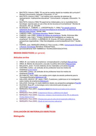 •   BAUTISTA, Antonio (1989). "El uso de los medios desde los modelos del curriculum".
       Revista Comunicación, lenguaje y Educación, nº 3-4"
   •   BAUTISTA, Antonio (1992). " Los medios como soportes de sistemas de
       representación: implicaciones educativas". Comunicaicón. Lenguaje y Educación, 14,
       77-88
   •   BAUTISTA, Antonio (1994)."El papel de los intelectuales y la no neutralidad de la
       tecnología: razones para un uso crítico de los recursos en la enseñanza". Revista de
       educación, 303, pp. 243-260
   •   BLAZQUEZ, F., CABERO, J., LOSCERTALES, F. (1994).""Un estudio sobre la
       integración de los medios y recursos tecnológicos en la Escuela". En Memoria de José
       Manuel López Arenas." Sevilla: Alfar.
   •   CABERO (1999). Tecnología educativa. Madrid: Síntesis.
   •   CABERO, Julio (1990). Análisis de medios de enseñanza. Sevilla: Ediciones Alfar.
   •   CABERO, Julio (1991). "Líneas y tendencias de investigación en medios de
       enseñanza". En LÓPEZ, J y BERMEJO, B. (Coords.) El Centro educativo. Nuevas
       perspectivas organizativas. <http://tecnologiaedu.us.es/revistas/libros/4.htm>" Sevilla:
       GID
   •   FERRÉS, Joan, MARQUÈS GRAELLS, Pere (coords.) (1996). Comunicación Educativa
       y Nuevas Tecnologías Barcelona: Editorial Praxis.
   •   (provisionalmente VER TAMBIÉN en TECNOLOGÍA EDUCATIVA)

MEDIOS DIDÁCTICOS (en general)

Artículos on-line

   •   AREA, M. Los medios de enseñanza: conceptualización y tipología.Manuel Area
   •   AREA, M. Medios de educación y escuela: la política del avestruzManuel Area
   •   BALLESTA, Javier. Función didáctica de los materiales curriculares.Pixel Bit
   •   CASTAÑO, Carlos. Las actitudes de los profesores hacia los medios de
       enseñanza.QuadernsDigitals
   •   CASTAÑO, Carlos. Las actitudes de los profesores hacia los medios de
       enseñanza.Pixel Bit
   •   DE PABLOS, Juan.(1996). Los medios como objeto de estudio preferente para la
       Tecnología Educativa.BibliotecaV-UB
   •   GALLEGO, ARUFAT, Mª. Jesús. (1997). Cuestiones y polémicas en la investigación
       sobre medios de enseñanza.BibliotecaV-
   •   GALLEGO, Domingo. El medio telefónico desde una perspectiva pedagógica.Pixel Bit
   •   IGLESIAS, Rosa Mª. La tecnología como instrumento para el juego y el
       aprendizaje.QuadernsDigitals
   •   MARQUÈS; Pere (2001). La pizarra digital (kit Internet en el aula) en los contextos
       educativos
   •   MARQUÈS; Pere (2000). Competencias básicas y alfabetización digital
   •   MARQUÈS; Pere (2000). Funciones, ventajas e inconvenientes de las TIC en educación.
       Formas básicas de uso.
   •   MARQUÈS; Pere (2000). Orientaciones para la selección de materiales didácticos.
   •   MARQUÈS; Pere (2000). Diseño de intervenciones educativas




EVALUACIÓN DE MATERIALES DIDÁCTICOS

Bibliografía
 