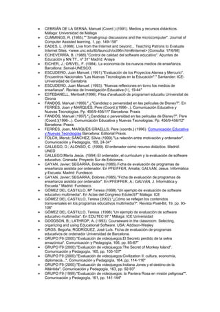 •   CEBRIÁN DE LA SERNA, Manuel (Coord.) (1991). Medios y recursos didácticos.
    Málaga: Universidad de Málaga
•   CUMMINGS, R. (1985)."" Small-group discussions and the microcomputer". Journal of
    Computer Assisted learning, 1, pp. 149-158"
•   EADES, L. (1998). Live from the Internet and beyond... Teaching Patrons to Evaluate
    Internet Sites. <www.unc.edu/lib/launcch/oct96n.htm#internet> [Consulta: 17/6/98]
•   ECHEVERRÍA, B. (1988)."Control de calidad del software educativo". Apuntes de
    Educación y NN.TT., nº 31" Madrid: Anaya
•   EICHER, J.; ORIVEL, F. (1984). La economia de los nuevos medios de enseñanza.
    Barcelona: Serval-UNESCO.
•   ESCUDERO, Juan Manuel. (1991)."Evaluación de los Proyectos Atenea y Mercurio".
    Encuentros Nacionales "Las Nuevas Tecnologías en la Educación"." Santander: ICE-
    Universidad de Cantabria
•   ESCUDERO, Juan Manuel. (1993). "Nuevas reflexiones en torno los medios de
    enseñanza". Revista de Investigación Educativa (1), 19-44"
•   ESTEBANELL, Meritxell (1996). Fitxa d'avaluació de programari educatiu Universitat de
    Girona
•   FANDOS, Manuel (1999)." ¿"Candidez o perversidad en las películas de Disney?". En
    FERRÉS, Joan y MARQUÈS, Pere (Coord.)(1996-..). Comunicación Educativa y
    Nuevas Tecnologías. Pp. 456/9-456/11" Barcelona: Praxis
•   FANDÓS, Manuel (1997)."¿Candidez o perversidad en las películas de Disney?". Pere
    (Coord.)(1996-..). Comunicación Educativa y Nuevas Tecnologías. Pp. 456/9-456/12"
    Barcelona: Praxis
•   FERRÉS, Joan, MARQUÈS GRAELLS, Pere (coords.) (1996). Comunicación Educativa
    y Nuevas Tecnologías Barcelona: Editorial Praxis.
•   FOLCH, Mercè; SÁNCHEZ, Sílvia (1999)."La relación entre motivación y ordenador".
    Comunicación y Pedagogía, 155, 24-34"
•   GALLEGO, D.; ALONSO, C. (1999). El ordenador como recurso didáctico. Madrid:
    UNED
•   GALLEGO,María Jesús. (1994) El ordenador, el currículum y la evaluación de software
    educativo. Granada: Proyecto Sur de Ediciones.
•   GAYAN, Javier; SEGARRA, Dolores (1985).Ficha de evaluación de programas de
    enseñanza asistida por ordenador. En PFEIFFER, Amalia; GALVÁN, Jesus. Informática
    y Escuela. Madrid: Fundesco
•   GAYAN, Javier; SEGARRA, Dolores (1985)."Ficha de evaluación de programas de
    enseñanza asistida por ordenador". En PFEIFFER, A.; GALVÁN, J. Informática y
    Escuela." Madrid: Fundesco.
•   GÓMEZ DEL CASTILLO, Mª Teresa (1998)."Un ejemplo de evaluación de software
    educativo multimedia". En Actas del Congreso Edutec97" Málaga: ICE
•   GÓMEZ DEL CASTILLO, Teresa (2002)."¿Cómo se reflejan los contenidos
    transversales en los programas educativos multimedia?". Revista Pixel-Bit, 19, pp. 93-
    106"
•   GÓMEZ DEL CASTILLO, Teresa. (1998)."Un ejemplo de evaluación de software
    educativo multimedia". En EDUTEC 97." Málaga: ICE Universidad
•   GOODSON, B.; LATHROP, A. (1993). Courseware in the classroom. Selecting,
    organizing and using Educational Software. USA: Addison-Wesley
•   GROS, Begoña; RODRÍGUEZ, José Luís. Ficha de evaluación de programas
    educativos de ordenador Universidad de Barcelona.
•   GRUPO F9 (2000)."Evaluación de videojuegos:El Secreto perdido de la selva
    amazónica". Comunicación y Pedagogía, 166, pp. 85-87"
•   GRUPO F9 (2000)."Evaluación de videojuegos:The Secret of Monkey Island".
    Comunicación y Pedagogía, 165, pp. 105-107"
•   GRUPO F9 (2000)."Evaluación de videojuegos:Civilization II: cultura, economía,
    diplomacia...". Comunicación y Pedagogía, 164, pp. 114-116"
•   GRUPO F9 (2000)."Evaluación de videojuegos:Indiana Jones y el destino de la
    Atlántida". Comunicación y Pedagogía, 163, pp. 92-93"
•   GRUPO F9 (1999)."Evaluación de videojuegos: la Pantera Rosa en misión peligrosa"".
    Comunicación y Pedagogía, 161, pp. 141-144"
 