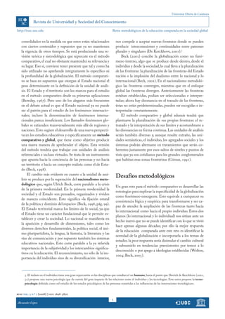 Universitat Oberta de Catalunya




http://rusc.uoc.edu                                                            Retos metodológicos de la educación comparada en la sociedad global


   consolidados en la medida en que estos están relacionados                       nos compele a aceptar nuevas fronteras donde se pueden
   con ciertos contenidos y supuestos que ya no mantienen                          producir interconexiones y continuidades entre patrones
   la vigencia de otros tiempos. Se está produciendo una re-                       plurales y singulares (De Kerckhove, 2001).5
   visión teórica y metodológica que repercute en el método                            Beck (2002) concibe la globalización como un fenó-
   comparativo, el cual no obstante mantendrá su relevancia y                      meno interno, algo que se produce desde dentro, desde el
   su lugar. Eso sí, conviene tener presente que tal y como ha                     individuo y desde la sociedad, lo cual lleva a la pluralización
   sido utilizado no aprehende íntegramente lo específico ni                       de las fronteras: la pluralización de las fronteras del Estado
   la profundidad de la globalización. El método comparati-                        nación o la implosión del dualismo entre lo nacional y lo
   vo se basa en supuestos que otorgan al Estado nacional el                       internacional (Beck, 2002). En el nacionalismo metodoló-
   peso determinante en la definición de la unidad de análi-                       gico las fronteras convergen, mientras que en el enfoque
   sis. El Estado y el territorio son los marcos para el estudio                   global las fronteras divergen. Anteriormente las fronteras
   en el método comparativo desde su primeras aplicaciones                         estaban establecidas, podían ser seleccionadas e interpre-
   (Bereday, 1967). Pero uno de los alegatos más frecuentes                        tadas; ahora hay disonancia en el trazado de las fronteras,
   en el debate actual es que el Estado nacional ya no puede                       éstas no están predeterminadas, pueden ser escogidas e in-
   ser el patrón para el estudio de los fenómenos internacio-                      terpretadas constantemente.
   nales; incluso la denominación de fenómenos interna-                                El método comparativo y global además tendrá que
   cionales parece insuficiente. Los llamados fenómenos glo-                       plantearse la pluralización de sus propias fronteras: el re-
   bales se extienden transversalmente más allá de regiones y                      trazado y la interpretación de sus límites y acostumbrarse a
   naciones. Esto sugiere el desarrollo de una nueva perspecti-                    las disonancias en forma continua. Las unidades de análisis
   va en los estudios educativos y específicamente un método                       serán también diversas y, aunque resulte extraño, las uni-
   comparativo y global, que tiene como objetivo producir                          dades semánticas, el individuo, los agregados sociales y los
   una nueva manera de aprehender el objeto. Esta versión                          sistemas podrán alternarse en tratamientos que serán co-
   del método tendría que trabajar con unidades de análisis                        herentes justamente por esos saltos de niveles y puntos de
   referenciales e incluso virtuales. Se trata de un instrumento                   vista que ya son cotidianos para los grandes conglomerados
   que apunta hacia la conciencia de las personas y no hacia                       que habitan esas zonas fronterizas (Giroux, 1991).
   un territorio o hacia un concepto realista como el de Esta-
   do (Beck, 1998).
        El cambio más evidente en cuanto a la unidad de aná-
   lisis se produce por la superación del nacionalismo meto-
                                                                                   Desafíos metodológicos
   dológico que, según Ulrich Beck, corre paralelo a la crisis
                                                                                   Un gran reto para el método comparativo es desarrollar las
   de la primera modernidad. En la primera modernidad la
                                                                                   estrategias para explorar la especificidad de la globalización
   sociedad y el Estado son pensados, organizados y vividos
                                                                                   como fenómeno emergente. Esto equivale a enriquecer su
   de manera coincidente. Esto significa «la fijación estatal
                                                                                   consistencia lógica y empírica para transformarse y ser ca-
   de la política y dominio del espacio» (Beck, 1998, pág. 99).
                                                                                   paz de atender la ampliación de las fronteras tanto hacia
   El Estado territorial marca los límites de lo social, ya que
                                                                                   lo internacional como hacia el propio individuo. Estos dos
   el Estado tiene un carácter fundacional que le permite es-
                                                                                   planos (lo internacional y lo individual) nos sitúan ante un
   tablecer y crear la sociedad. Lo nacional se manifiesta en
                                                                                   hecho nuevo que no se puede identificar con lo que se vivió
   la aparición y desarrollo de dimensiones, tales como los
                                                                                   hace apenas algunas décadas; por ello la mejor respuesta
   diversos derechos fundamentales, la política social, el áni-
                                                                                   de la educación comparada ante este reto es identificar la
   mo pluripartidista, la lengua, la historia, la literatura y las
                                                                                   novedad de la globalización e incorporarla a los temas de
   vías de comunicación y por supuesto también los sistemas
                                                                                   estudio; la peor respuesta sería disimular el cambio cultural
   educativos nacionales. Esto corre paralelo a la ya referida
                                                                                   y subsumirlo en tendencias preexistentes por temor a lo
   importancia de la subjetividad y los intercambios significa-
                                                                                   desconocido o por apego a ideologías establecidas (Wolton,
   tivos en la educación. El reconocimiento, no sólo de la im-
                                                                                   2004; Beck, 2005).
   portancia del individuo sino de su diversificación interior,



      5. El énfasis en el individuo tiene una gran repercusión en las disciplinas que estudian el ser humano, hasta el punto que Derrick de Kerchhove (2001,
      32) propone una nueva psicología que da cuenta del gran impacto de las relaciones entre el individuo y las tecnologías. Este autor propone la tecno-
      psicología definida como «el estudio de los estados psicológicos de las personas sometidas a las influencias de las innovaciones tecnológicas».


rusc vol. 5 n.º 1 (2008) | issn 1698-580x
                                                                               5
Alexander López
 