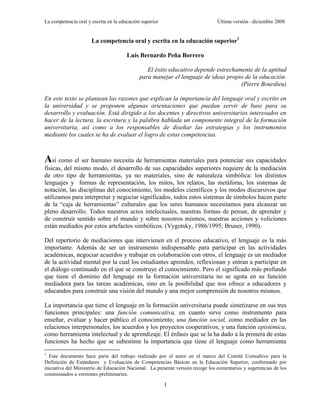 La competencia oral y escrita en la educación superior                         Última versión –diciembre 2008


                      La competencia oral y escrita en la educación superior1

                                       Luis Bernardo Peña Borrero

                                                El éxito educativo depende estrechamente de la aptitud
                                             para manejar el lenguaje de ideas propio de la educación.
                                                                                    (Pierre Bourdieu)

En este texto se plantean las razones que explican la importancia del lenguaje oral y escrito en
la universidad y se proponen algunas orientaciones que puedan servir de base para su
desarrollo y evaluación. Está dirigido a los docentes y directivos universitarios interesados en
hacer de la lectura, la escritura y la palabra hablada un componente integral de la formación
universitaria, así como a los responsables de diseñar las estrategias y los instrumentos
mediante los cuales se ha de evaluar el logro de estas competencias.



Así como el ser humano necesita de herramientas materiales para potenciar sus capacidades
físicas, del mismo modo, el desarrollo de sus capacidades superiores requiere de la mediación
de otro tipo de herramientas, ya no materiales, sino de naturaleza simbólica: los distintos
lenguajes y formas de representación, los mitos, los relatos, las metáforas, los sistemas de
notación, las disciplinas del conocimiento, los modelos científicos y los modos discursivos que
utilizamos para interpretar y negociar significados, todos estos sistemas de símbolos hacen parte
de la ―caja de herramientas‖ culturales que los seres humanos necesitamos para alcanzar un
pleno desarrollo. Todos nuestros actos intelectuales, nuestras formas de pensar, de aprender y
de construir sentido sobre el mundo y sobre nosotros mismos, nuestras acciones y voliciones
están mediados por estos artefactos simbólicos. (Vygotsky, 1986/1995; Bruner, 1990).

Del repertorio de mediaciones que intervienen en el proceso educativo, el lenguaje es la más
importante. Además de ser un instrumento indispensable para participar en las actividades
académicas, negociar acuerdos y trabajar en colaboración con otros, el lenguaje es un mediador
de la actividad mental por la cual los estudiantes aprenden, reflexionan y entran a participar en
el diálogo continuado en el que se construye el conocimiento. Pero el significado más profundo
que tiene el dominio del lenguaje en la formación universitaria no se agota en su función
mediadora para las tareas académicas, sino en la posibilidad que nos ofrece a educadores y
educandos para construir una visión del mundo y una mejor comprensión de nosotros mismos.

La importancia que tiene el lenguaje en la formación universitaria puede sintetizarse en sus tres
funciones principales: una función comunicativa, en cuanto sirve como instrumento para
enseñar, evaluar y hacer público el conocimiento; una función social, como mediador en las
relaciones interpersonales, los acuerdos y los proyectos cooperativos; y una función epistémica,
como herramienta intelectual y de aprendizaje. El énfasis que se la ha dado a la primera de estas
funciones ha hecho que se subestime la importancia que tiene el lenguaje como herramienta
1
  Este documento hace parte del trabajo realizado por el autor en el marco del Comité Consultivo para la
Definición de Estándares y Evaluación de Competencias Básicas en la Educación Superior, conformado por
iniciativa del Ministerio de Educación Nacional. La presente versión recoge los comentarios y sugerencias de los
comisionados a versiones preliminaries.

                                                         1
 