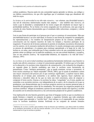 La competencia oral y escrita en la educación superior                                         Diciembre 26/2008


cultura académica. Hacerse parte de esta comunidad supone aprender su idioma, sus códigos y
sus hábitos característicos, sin que ello signifique que el estudiante tenga que abandonar del
todo los suyos.

La lectura en la universidad es no sólo más extensiva —un volumen, una diversidad textual y
una red de relaciones intertextuales mucho más amplias — sino también más intensiva, en
razón a que la densidad y complejidad de los textos exigen del estudiante un mayor rigor y
profundidad analítica. No se limita a los textos asignados por los profesores, sino que exige la
consulta de otras fuentes documentales que el estudiante debe seleccionar, comparar y valorar
críticamente.

Leer es una forma de participar en el proceso por el que se construye el conocimiento. Más que
una habilidad técnica o un acto individual, la lectura es una forma de compartir los paradigmas,
las representaciones y los modelos de interpretación propios de las ciencias, entablar una
conversación con los mejores maestros de todos los tiempos y hacernos partícipes de su
magisterio. El ejercicio de la lectura autónoma le permite al estudiante encontrarse directamente
con los autores, sin la necesaria mediación del profesor; le enseña estrategias para autorregular
su proceso de aprendizaje y lo prepara para continuar aprendiendo a lo largo de la vida. La
lectura es, en suma, una contraseña que lo hace miembro activo de una comunidad textual y le
permite entrar en diálogo con la tradición académica, no con una actitud obediente y receptiva,
sino en una relación creativa, ―de reciprocidad dinámica, de respuesta a la vida del texto.‖
(Steiner, 1997)

La escritura en la universidad constituye una poderosa herramienta intelectual, cuya función va
mucho más allá de comunicar y evaluar el conocimiento aprendido. El énfasis que se le ha dado
en la educación a la escritura como dispositivo de comunicación y de evaluación ha relegado a
un segundo plano la función mediadora que tiene la escritura como herramienta de
pensamiento. Como ―artefacto permanente‖, que se puede examinar, revisar o reconstruir, el
texto escrito constituye un ―objeto mejorable‖ (Wells, 2001), que le ayuda al estudiante a tomar
una mayor conciencia del proceso por el que construye significados, a explorar nuevas ideas,
detenerlas en el tiempo para someterlas a un análisis más riguroso, hacer explícitas sus
relaciones y descubrir ideas de las que no tenía una total conciencia, antes de empezar a
componer el texto escrito. Gracias a la escritura las ideas, ―congeladas‖ en el texto, pueden ser
sometidas a un escrutinio juicioso, con independencia de su autor y de la situación en la que se
produjeron; este distanciamiento que la escritura propicia encierra un enorme potencial para el
desarrollo del pensamiento crítico de los estudiantes. Por otra parte, las exigencias propias de la
escritura científica2 obligan al estudiante a pensar de una manera mucho más rigurosa y escribir
de acuerdo con la estructura discursiva y las convenciones propias de los géneros académicos.

Una implicación de esta función generativa que tiene el lenguaje escrito es que su enseñanza no
puede limitarse a impartir un conjunto de pautas y requisitos formales que todo estudiante
debería seguir para aprender a ―escribir bien‖. Este enfoque es el responsable de que muchas
veces la escritura académica termine fosilizada en un conjunto de normas formales

2
  Hablamos de escritura científica para nombrar el tipo de discurso que mediatiza y que abarca todos los ámbitos
de la enseñanza universitaria, no sólo las ciencias naturales, y de escritura académica para referirnos al contexto
institucional en el que la escritura se produce.

                                                         3
 