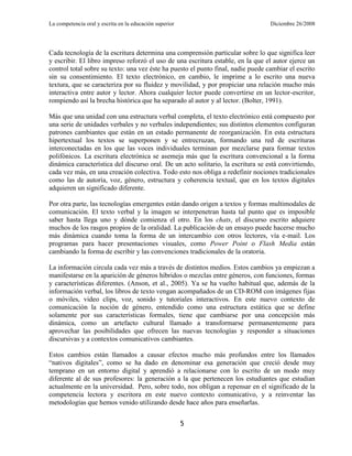 La competencia oral y escrita en la educación superior                            Diciembre 26/2008




Cada tecnología de la escritura determina una comprensión particular sobre lo que significa leer
y escribir. El libro impreso reforzó el uso de una escritura estable, en la que el autor ejerce un
control total sobre su texto: una vez éste ha puesto el punto final, nadie puede cambiar el escrito
sin su consentimiento. El texto electrónico, en cambio, le imprime a lo escrito una nueva
textura, que se caracteriza por su fluidez y movilidad, y por propiciar una relación mucho más
interactiva entre autor y lector. Ahora cualquier lector puede convertirse en un lector-escritor,
rompiendo así la brecha histórica que ha separado al autor y al lector. (Bolter, 1991).

Más que una unidad con una estructura verbal completa, el texto electrónico está compuesto por
una serie de unidades verbales y no verbales independientes; sus distintos elementos configuran
patrones cambiantes que están en un estado permanente de reorganización. En esta estructura
hipertextual los textos se superponen y se entrecruzan, formando una red de escrituras
interconectadas en los que las voces individuales terminan por mezclarse para formar textos
polifónicos. La escritura electrónica se asemeja más que la escritura convencional a la forma
dinámica característica del discurso oral. De un acto solitario, la escritura se está convirtiendo,
cada vez más, en una creación colectiva. Todo esto nos obliga a redefinir nociones tradicionales
como las de autoría, voz, género, estructura y coherencia textual, que en los textos digitales
adquieren un significado diferente.

Por otra parte, las tecnologías emergentes están dando origen a textos y formas multimodales de
comunicación. El texto verbal y la imagen se interpenetran hasta tal punto que es imposible
saber hasta llega uno y dónde comienza el otro. En los chats, el discurso escrito adquiere
muchos de los rasgos propios de la oralidad. La publicación de un ensayo puede hacerse mucho
más dinámica cuando toma la forma de un intercambio con otros lectores, vía e-mail. Los
programas para hacer presentaciones visuales, como Power Point o Flash Media están
cambiando la forma de escribir y las convenciones tradicionales de la oratoria.

La información circula cada vez más a través de distintos medios. Estos cambios ya empiezan a
manifestarse en la aparición de géneros híbridos o mezclas entre géneros, con funciones, formas
y características diferentes. (Anson, et al., 2005). Ya se ha vuelto habitual que, además de la
información verbal, los libros de texto vengan acompañados de un CD-ROM con imágenes fijas
o móviles, video clips, voz, sonido y tutoriales interactivos. En este nuevo contexto de
comunicación la noción de género, entendido como una estructura estática que se define
solamente por sus características formales, tiene que cambiarse por una concepción más
dinámica, como un artefacto cultural llamado a transformarse permanentemente para
aprovechar las posibilidades que ofrecen las nuevas tecnologías y responder a situaciones
discursivas y a contextos comunicativos cambiantes.

Estos cambios están llamados a causar efectos mucho más profundos entre los llamados
―nativos digitales‖, como se ha dado en denominar esa generación que creció desde muy
temprano en un entorno digital y aprendió a relacionarse con lo escrito de un modo muy
diferente al de sus profesores: la generación a la que pertenecen los estudiantes que estudian
actualmente en la universidad. Pero, sobre todo, nos obligan a repensar en el significado de la
competencia lectora y escritora en este nuevo contexto comunicativo, y a reinventar las
metodologías que hemos venido utilizando desde hace años para enseñarlas.


                                                         5
 