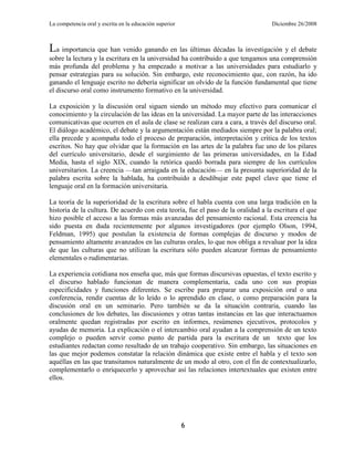 La competencia oral y escrita en la educación superior                             Diciembre 26/2008



La importancia que han venido ganando en las últimas décadas la investigación y el debate
sobre la lectura y la escritura en la universidad ha contribuido a que tengamos una comprensión
más profunda del problema y ha empezado a motivar a las universidades para estudiarlo y
pensar estrategias para su solución. Sin embargo, este reconocimiento que, con razón, ha ido
ganando el lenguaje escrito no debería significar un olvido de la función fundamental que tiene
el discurso oral como instrumento formativo en la universidad.

La exposición y la discusión oral siguen siendo un método muy efectivo para comunicar el
conocimiento y la circulación de las ideas en la universidad. La mayor parte de las interacciones
comunicativas que ocurren en el aula de clase se realizan cara a cara, a través del discurso oral.
El diálogo académico, el debate y la argumentación están mediados siempre por la palabra oral;
ella precede y acompaña todo el proceso de preparación, interpretación y crítica de los textos
escritos. No hay que olvidar que la formación en las artes de la palabra fue uno de los pilares
del currículo universitario, desde el surgimiento de las primeras universidades, en la Edad
Media, hasta el siglo XIX, cuando la retórica quedó borrada para siempre de los currículos
universitarios. La creencia —tan arraigada en la educación— en la presunta superioridad de la
palabra escrita sobre la hablada, ha contribuido a desdibujar este papel clave que tiene el
lenguaje oral en la formación universitaria.

La teoría de la superioridad de la escritura sobre el habla cuenta con una larga tradición en la
historia de la cultura. De acuerdo con esta teoría, fue el paso de la oralidad a la escritura el que
hizo posible el acceso a las formas más avanzadas del pensamiento racional. Esta creencia ha
sido puesta en duda recientemente por algunos investigadores (por ejemplo Olson, 1994,
Feldman, 1995) que postulan la existencia de formas complejas de discurso y modos de
pensamiento altamente avanzados en las culturas orales, lo que nos obliga a revaluar por la idea
de que las culturas que no utilizan la escritura sólo pueden alcanzar formas de pensamiento
elementales o rudimentarias.

La experiencia cotidiana nos enseña que, más que formas discursivas opuestas, el texto escrito y
el discurso hablado funcionan de manera complementaria, cada uno con sus propias
especificidades y funciones diferentes. Se escribe para preparar una exposición oral o una
conferencia, rendir cuentas de lo leído o lo aprendido en clase, o como preparación para la
discusión oral en un seminario. Pero también se da la situación contraria, cuando las
conclusiones de los debates, las discusiones y otras tantas instancias en las que interactuamos
oralmente quedan registradas por escrito en informes, resúmenes ejecutivos, protocolos y
ayudas de memoria. La explicación o el intercambio oral ayudan a la comprensión de un texto
complejo o pueden servir como punto de partida para la escritura de un texto que los
estudiantes redactan como resultado de un trabajo cooperativo. Sin embargo, las situaciones en
las que mejor podemos constatar la relación dinámica que existe entre el habla y el texto son
aquéllas en las que transitamos naturalmente de un modo al otro, con el fin de contextualizarlo,
complementarlo o enriquecerlo y aprovechar así las relaciones intertextuales que existen entre
ellos.




                                                         6
 