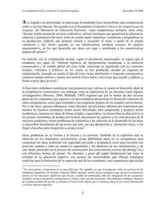 La competencia oral y escrita en la educación superior                                             Diciembre 26/2008



A su llegada a la universidad, se espera que el estudiante haya desarrollado unas competencias
orales y escritas básicas. De acuerdo con el documentos Estándares básicos de competencias de
lenguaje, del Ministerio de Educación Nacional, estas competencias incluyen, entre otras,
―diseñar el plan textual de un texto explicativo; utilizar estrategias que garantizan la coherencia,
cohesión y pertinencia del texto; tener en cuenta reglas sintácticas, semánticas y pragmáticas en
su producción; elaborar una primera versión y reescribir el texto, a partir de su propia
valoración y del efecto causado en sus interlocutores; producir ensayos de carácter
argumentativo, en los que desarrolla sus ideas con rigor y atendiendo a las características
propias del género.‖

En relación con la comprensión textual, según el documento mencionado, se espera que el
estudiante sea capaz de ―elaborar hipótesis de interpretación, atendiendo a la intención
comunicativa y al sentido global del texto leído; relacionar su significado con los contextos
sociales, culturales y políticos en los cuales se han producido; diseñar un esquema de
interpretación, teniendo en cuenta el tipo de texto, tema, interlocutor e intención comunicativa;
construir reseñas críticas y asumir una actitud crítica frente a los textos que escribe y elabora, y
frente a otros tipos de texto.‖

Si bien estos estándares constituyen una propuesta muy valiosa en cuanto al desarrollo ideal de
la competencia comunicativa, sin embargo, tanto la experiencia de los docentes como algunas
investigaciones (Moreno, 2008, Madiedo, 1995) sugieren que por lo menos las dos terceras
partes de los estudiantes que ingresan a la universidad no demuestran un desarrollo suficiente de
estas competencias, como para responder a las exigencias propias de los estudios universitarios.
Sin ir tan lejos, quienes trabajamos como docentes universitarios sabemos por experiencia que
muchos de nuestros estudiantes tienen serias dificultades para comprender y producir textos
académicos; exponen sus ideas de forma aislada y esquemática; no desarrollan un plan previo ni
un proceso sistemático de producción textual; desconocen los géneros y las convenciones de la
escritura académica; tienen problemas de coherencia y de cohesión en el desarrollo de las ideas
o transcriben literalmente de los textos que leen, sin una apropiación y valoración crítica, y sin
llegar a hacerlas parte integral de su propio texto.4

Estos problemas no se limitan a la lectura y la escritura. También en la expresión oral se
observan en los estudiantes universitarios serias debilidades tanto en su competencia para
comunicar sus ideas oralmente con seguridad, precisión y propieda,d, como para escuchar con
atención, respetar y tener en cuenta los argumentos y las opiniones de sus interlocutores y, de
este modo, participar en el proceso de construcción del conocimiento a través del diálogo vivo
con diferentes formas de pensar. No obstante, a pesar del papel fundamental que tiene la
oralidad en la educación superior, son escasas las universidades que ofrecen estrategias
explícitas para la formación de la expresión oral de los estudiantes, una competencia que resulta

4
  En otros países, el panorama no es muy diferente. Por ejemplo, en una investigación sobre la escritura de los
estudiantes argentinos, Di Stefano y Pereira (2004) reportan errores léxico-semánticos que afectan la coherencia,
errores en las relaciones anafóricas que llevan a perder la continuidad, falta de integración de las secuencias
textuales, ausencia de párrafos introductorios y finales, entre los más frecuentes, dificultad para establecer distancia
de la propia producción textual y considerar el texto como objeto que se construye para un uso social determinado
y con una función específica.


                                                           7
 