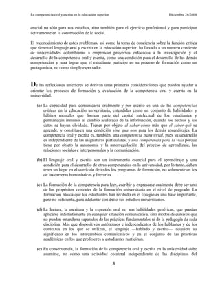 La competencia oral y escrita en la educación superior                          Diciembre 26/2008


crucial no sólo para sus estudios, sino también para el ejercicio profesional y para participar
activamente en la construcción de lo social.

El reconocimiento de estos problemas, así como la toma de conciencia sobre la función crítica
que tienen el lenguaje oral y escrito en la educación superior, ha llevado a un número creciente
de universidades colombianas a emprender proyectos enfocados a la investigación y el
desarrollo de la competencia oral y escrita, como una condición para el desarrollo de las demás
competencias y para lograr que el estudiante participe en su proceso de formación como un
protagonista, no como simple espectador.



De las reflexiones anteriores se derivan unas primeras consideraciones que pueden ayudar a
orientar los procesos de formación y evaluación de la competencia oral y escrita en la
universidad.

    (a) La capacidad para comunicarse oralmente y por escrito es una de las competencias
        críticas en la educación universitaria, entendidas como un conjunto de habilidades y
        hábitos mentales que forman parte del capital intelectual de los estudiantes y
        permanecen inmunes al cambio acelerado de la información, cuando los hechos y los
        datos se hayan olvidado. Tienen por objeto el saber-cómo más que el saber-qué se
        aprende, y constituyen una condición sine qua non para los demás aprendizajes. La
        competencia oral y escrita es, también, una competencia transversal, pues su desarrollo
        es independiente de las asignaturas particulares, y una competencia para la vida porque
        tiene por objeto la autonomía y la autorregulación del proceso de aprendizaje, las
        relaciones sociales e interpersonales y la comunicación.

    (b) El lenguaje oral y escrito son un instrumento esencial para el aprendizaje y una
        condición para el desarrollo de otras competencias en la universidad, por lo tanto, deben
        tener un lugar en el currículo de todos los programas de formación, no solamente en los
        de las carreras humanísticas y literarias.

    (c) La formación de la competencia para leer, escribir y expresarse oralmente debe ser uno
        de los propósitos centrales de la formación universitaria en el nivel de pregrado. La
        formación básica que los estudiantes han recibido en el colegio es una base importante,
        pero no suficiente, para adelantar con éxito sus estudios universitarios.

    (d) La lectura, la escritura y la expresión oral no son habilidades genéricas, que puedan
        aplicarse indistintamente en cualquier situación comunicativa, sino modos discursivos que
        no pueden entenderse separados de las prácticas fundamentales ni de la pedagogía de cada
        disciplina. Más que dispositivos autónomos e independientes de los hablantes y de los
        contextos en los que se utilizan, el lenguaje —hablado y escrito— adquiere su
        significado en los intercambios comunicativos y en el conjunto de las prácticas
        académicas en los que profesores y estudiantes participan.

    (e) En consecuencia, la formación de la competencia oral y escrita en la universidad debe
        asumirse, no como una actividad colateral independiente de las disciplinas del

                                                         8
 