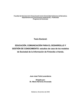 Facultad de Ciencias de la Comunicación de la Universidad Autónoma de Barcelona.
             Departamento de Comunicación Audiovisual y Publicidad.
                              Programa de Doctorado




                              Tesis Doctoral:


  EDUCACIÓN, COMUNICACIÓN PARA EL DESARROLLO Y
GESTIÓN DE CONOCIMIENTO: estudios de caso de los modelos
     de Sociedad de la Información de Finlandia e Irlanda.




                        Juan José Tohá Lavanderos

                                Dirigida por:
                        Dr. Mario Herreros Arconada




                           Bellaterra, Noviembre del 2006
 