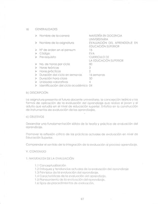 O)      GENERALIDADES


                                                  UNIVERSITARIA


                                                  EDUCACIÓN SUPERIOR




                                                  LA EDUCACIÓN SUPERIOR




hi ntrq-prP-r-Nl

Lc csigncturc presenlc cl fuiuro docente universifcrio, lc concepción feóricc y lcs
formos de oplicoción de la evolucción del cprendizcje que reolizo el joven y el
cdulto que esf udio en el nivel de educoción superior. Enfciizc en lc construcción
de insirumentos de evclucción de los cprendizcjes.

c) CBJETIVOS

Descrrollcr uno fundomentcción sólidc de lo teoríc y próctico de evolucción del
cprendizoje.

Promover Ic reflexión critico de lcs prócticcs cctucles de evclucción en nivel de
Frlr re nniÁn , Qr ¡nari¡
                --v-,,Jr.

Comprender el senJido de lc integrcción de lo evcluoción ol proceso oprendizcje.

V. CONTENIDO

I.   NATURALEZA DE LA EVALUACIÓN

        LI Conceptuclizccion
        1.2 Enfoques y tendencios octucrles de lc evoluoción       del cprendizoje
        1.3 Principios de lc evclucción del cprendizoje.
        i 4 Ccrocterísticcs de lc evclucción
        .l.5
                                               ciel oprendizcje.
            Plcnecmiento de lo evcluoción del cprendizcje.
        l.ó Tioos de orocedimientos de evolucción.




                                          67
 