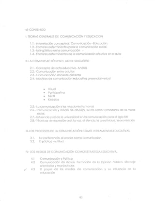 d] coNTENtDO

 I. TEORIAS GENERALES    DE COMUNICACIÓN Y EDUCACION

     l.l.- inierrelcción conceptucl: Comuniccción
     .l.2.-
                                                   - Educcción.
            Fcciores determinonies pcrc lo comuniccción socicl.
     .I.3.-
            lc lingüísticcr en lo comuniccción
     ,l.4.-
            Fcclores determinontes de lc comunicoción efectivo en el cula

 II- LA   CCMUNICACIÓN      EN EL ACTO FDUCATIVO

     2..l.- Concepto de ccto educctivo. AnÓlisis
     2.2.- Comunicoción entre odullos
     2.3.- Comuniccclón docente-discente
     2.4.- Modelos de comunicoción educctivo presencicl-verbcl


               .   Visuol
               .   Pcrlicipctivo
               "   Tóctil
               .   Kinésicc

     2.5.- Lc comuniccción y lcs relociones humcncs
     2.6.- Comuniccclón y medio de difusión. Su rol como formcdores de lc morol
           socicl.
     2.7.- lnfl¿encic y rol de lo universidcd en lc comunicoción pcrc ei siglo XXI
     2.8.- Técnicos de expresión orol: la voz, el silencio, lc creoiividcd, improvlscción


 I¡I- LOS PROCESCS DE LA      COMUNICACIÓN COMO HERRAMIFNTAS EDUCATIVAS

     3.1.    Lc conferencic, el orcdor como comunicodor,
     3.2.    El público multi'iud



 IV- LOS MEDIOS DE COMUNICACIÓN COMO ESTRATEGIA EDUCATIVA.

      4.1    Comunicación y Políiico
      4.2    Comunicoción de mosos. Formcción de lo Opinión Público. Menscje
             orienfodor y mcnipulcldor.
,/    4.3    El pcpel de los medios       de comuniccción y su influencio en lo
             educcción




                                            63
 