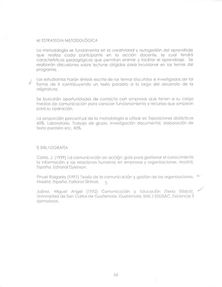 e)   ESTRATEGTA METODOLÓGrCA


Lc metodologÍo se fundomentc en lo creotividod y outogestión del cprendlzoje
que reclizo cado pcrticiponie en lc ccción docente, lo cucl                                                     tendrÓ
r-nrrrr-tr.ríclirnc
vvrvurvrrJrreuJ       norjnnÁnirnc        rir ra Vsl llllllll(/llll nnirnnr rl fr¡r-ilitnr gl rrnronal;-^;^
                                          qUU narn iinn                   lrul y lUUllllJI ol UPI t'l rll¿l.lJg.   c^
                                                                                                                    Jú
                      lt,UULJJLrgr,U)
reolizorón discusiones sobie leciuros diriaidcs pora incursionor en los temcs del
programo.

                                 de los temos discutidos e investigodos de ici
Los estudicntes harón síntesis escrito
formo de ir conlribuyendo un texto porolelo o lo lorgo del desorrollo de lo
csignof urc.

Se buscorón oportunidodes de contccto con empresos que iienen c su corgo
medios de comuniccción pcro conocer funcioncmiento y recursos que emplecn
poro su opercclón.

Lo proporción porcentucl de Io mefodologío o utili¿or es: Exposiciones didócticcs
60%. Laborctorio. Trcbojo de grupo. Investigoción documentcl, elcborcción de
lexto porolelo elc.        40%.




f)   BrBLr OGRAFíA


Costo, J. (19?9J Lc comunicoción en occión: guío pcro gestioncr el conocimiento
lo informcción y los relcciones humcnos en empresos y orgcnizcciones. Mcdrid,
Espcño. Ediloricl Dykinson.

Pinuel Rcigcdc {1997) Teorío de lc comunicoción y gestión de los orgonizociones.
Madrid, Espoñc. Editorlcl Sínlesis, 3

Juórez. Miguel Angel (1992) Comuniccción y Educación (Texio Bósico).
Universidcd de Son Corlos de Guciemclc. Guotemclo. llME / EDUSAC. Existenclc 3
ejemplcres.




                                                         64
 