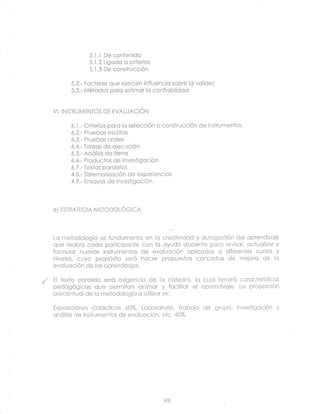 5..l.1 De contenido
                 5.1.2 Ligcdo o criterios
                 5.1.3 De consirucción

          5.2.- Factores que ejercen influencic sobre lc vclidez
          5.3.- Métodos pcro estimcr lo conficbllidod


    VI. INSTRUMENTOS DE EVALUACIÓN

          ó.1.- Criterios pcro lo selección o construcción de insirumentos.
          ó.2.- Pruebos escritcs
          ó.3.- Pruebos oroles
          6.4.- Tcreos de ejecución
          ó.5.- Anólisis de ílems
          ó.ó.- Productos de investigcción
          ó.2.- Textos pcrclelos
          4.8.- Sistemctizoción de experiencios
          4.9.- Ensoyos de invesiigcción




    eJ ESTRATFGIA METODOLÓGICA




    Lc metodologíc se fundcrmentc en lc crectividcd y cutogesfión del oprendizoje
    que reclizo codo pcrticipcnle con lc oyudo docenle pcro reviscr, cctuclizor y
    formulcr nuevos instrumentos de evoluoción cpliccdos c diferenies cursos y
    niveles, cuyo propósito seró hocer propuestos concreics de mejoro de lc
    evoiucción de los cprendízojes.

{   El fexto pcrolelo seró exigencic de lc cótedrc, lo cucl tendró ccrocterísticcs
    vsuuvuv,uu: eUe
    ^^.-r^^Á^i^^^      permilcn cnimor y focilltcr el cprendizcje. Lc proporción
    porcentuol de Ic mefodologíc c utilizcr es:

    Exposiciones didócticos 60%. Lcborclorio, Trcbojo       de grupo. lnvestigcción y
    cnólisis de instrumentos de evciucción, etc.40%.




                                             69
 