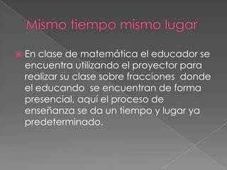 Mismo tiempo mismo lugarEn clase de matemática el educador se encuentra utilizando el proyector para realizar su clase sobre fracciones  donde el educando  se encuentran de forma presencial, aquí el proceso de enseñanza se da un tiempo y lugar ya predeterminado.