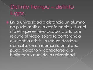 Distinto tiempo – distinto lugar.En la universidad a distancia un alumno no pudo asistir a la conferencia virtual el día en que se llevo acabo, por lo que recurre al video  sobre la conferencia que debía asistir,  lo realiza desde su domicilio, en un momento en el que pudo realizarlo y  conectarse a la biblioteca virtual de la universidad. 