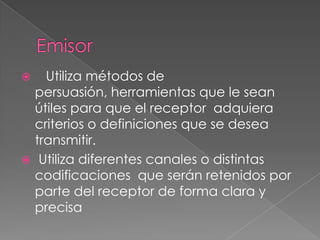Emisor   Utiliza métodos de persuasión, herramientas que le sean útiles para que el receptor  adquiera criterios o definiciones que se desea transmitir. Utiliza diferentes canales o distintas codificaciones  que serán retenidos por parte del receptor de forma clara y precisa