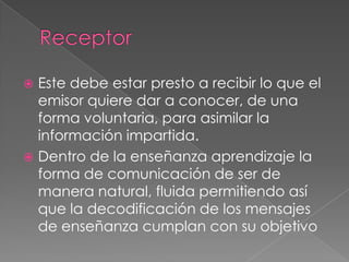 ReceptorEste debe estar presto a recibir lo que el emisor quiere dar a conocer, de una forma voluntaria, para asimilar la información impartida.Dentro de la enseñanza aprendizaje la forma de comunicación de ser de manera natural, fluida permitiendo así que la decodificación de los mensajes de enseñanza cumplan con su objetivo