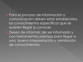 Para el proceso de información o comunicación deben estar establecidos los conocimientos específicos que se quieren llegar a conocer.Deseo de informar, de ser informado y con herramientas precisas para llegar a una  buena interpretación y asimilación de conocimientos.
