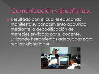 Comunicación y Enseñanza.Resultado con el cual el educando manifiesta su conocimiento adquirido, mediante la decodificación de mensajes enviados por el docente, utilizando herramientas adecuadas para realizar dicha labor.