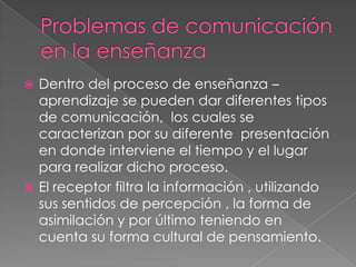 Problemas de comunicación en la enseñanzaDentro del proceso de enseñanza – aprendizaje se pueden dar diferentes tipos de comunicación,  los cuales se caracterizan por su diferente  presentación en donde interviene el tiempo y el lugar para realizar dicho proceso. El receptor filtra la información , utilizando sus sentidos de percepción , la forma de asimilación y por último teniendo en cuenta su forma cultural de pensamiento. 