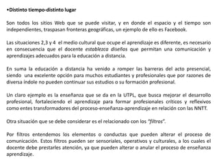 •Distinto tiempo-distinto lugar

Son todos los sitios Web que se puede visitar, y en donde el espacio y el tiempo son
independientes, traspasan fronteras geográficas, un ejemplo de ello es Facebook.

Las situaciones 2,3 y 4 el medio cultural que ocupe el aprendizaje es diferente, es necesario
en consecuencia que el docente establezca diseños que permitan una comunicación y
aprendizajes adecuados para la educación a distancia.

En suma la educación a distancia ha venido a romper las barreras del acto presencial,
siendo una excelente opción para muchos estudiantes y profesionales que por razones de
diversa índole no pueden continuar sus estudios o su formación profesional.

Un claro ejemplo es la enseñanza que se da en la UTPL, que busca mejorar el desarrollo
profesional, fortaleciendo el aprendizaje para formar profesionales críticos y reflexivos
como entes transformadores del proceso-enseñanza-aprendizaje en relación con las NNTT.

Otra situación que se debe considerar es el relacionado con los “filtros”.

Por filtros entendemos los elementos o conductas que pueden alterar el proceso de
comunicación. Estos filtros pueden ser sensoriales, operativos y culturales, a los cuales el
docente debe prestarles atención, ya que pueden alterar o anular el proceso de enseñanza
aprendizaje.
 