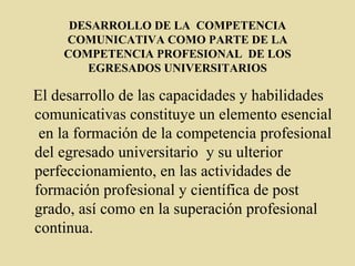 DESARROLLO DE LA  COMPETENCIA COMUNICATIVA COMO PARTE DE LA COMPETENCIA PROFESIONAL  DE LOS EGRESADOS UNIVERSITARIOS El desarrollo de las capacidades y habilidades comunicativas constituye un elemento esencial  en la formación de la competencia profesional del egresado universitario  y su ulterior perfeccionamiento, en las actividades de formación profesional y científica de post grado, así como en la superación profesional continua. 