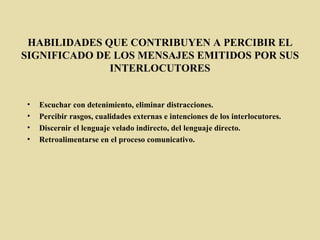 HABILIDADES QUE CONTRIBUYEN A PERCIBIR EL SIGNIFICADO DE LOS MENSAJES EMITIDOS POR SUS INTERLOCUTORES Escuchar con detenimiento, eliminar distracciones.  Percibir rasgos, cualidades externas e intenciones de los interlocutores.  Discernir el lenguaje velado indirecto, del lenguaje directo. Retroalimentarse en el proceso comunicativo. 