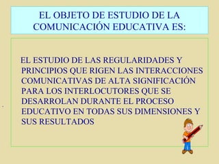 .  EL OBJETO DE ESTUDIO DE LA COMUNICACIÓN EDUCATIVA ES: EL ESTUDIO DE LAS REGULARIDADES Y PRINCIPIOS QUE RIGEN LAS INTERACCIONES COMUNICATIVAS DE ALTA SIGNIFICACIÓN PARA LOS INTERLOCUTORES QUE SE DESARROLAN DURANTE EL PROCESO EDUCATIVO EN TODAS SUS DIMENSIONES Y SUS RESULTADOS 