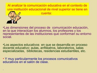 Al analizar la comunicación educativa en el contexto de una institución educacional de nivel superior se tiene en cuenta:  Las dimensiones del proceso de  comunicación educación, en la que interactúan los alumnos, los profesores y los representantes de las instituciones que conforman su entorno social. Los aspectos educativos  en que se desarrolla en proceso docente educativo: aulas, anfiteatros, laboratorios, salas especializadas,  bibliotecas, residencias estudiantiles, etc. Y muy particularmente los procesos comunicativos educativos en el salón de clase. .  