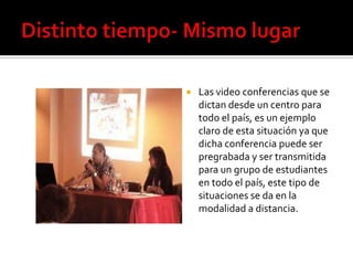    Las video conferencias que se
    dictan desde un centro para
    todo el país, es un ejemplo
    claro de esta situación ya que
    dicha conferencia puede ser
    pregrabada y ser transmitida
    para un grupo de estudiantes
    en todo el país, este tipo de
    situaciones se da en la
    modalidad a distancia.
 