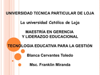 UNIVERSIDAD TÉCNICA PARTICULAR DE LOJA

      La universidad Católica de Loja

        MAESTRÍA EN GERENCIA
      Y LIDERAZGO EDUCACIONAL

TECNOLOGIA EDUCATIVA PARA LA GESTIÓN

         Blanca Cervantes Toledo

          Msc. Franklin Miranda
 