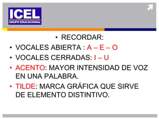 • RECORDAR:
•   VOCALES ABIERTA : A – E – O
•   VOCALES CERRADAS: I – U
•   ACENTO: MAYOR INTENSIDAD DE VOZ
    EN UNA PALABRA.
•   TILDE: MARCA GRÁFICA QUE SIRVE
    DE ELEMENTO DISTINTIVO.
 