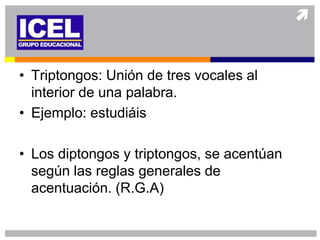 • Triptongos: Unión de tres vocales al
  interior de una palabra.
• Ejemplo: estudiáis

• Los diptongos y triptongos, se acentúan
  según las reglas generales de
  acentuación. (R.G.A)
 