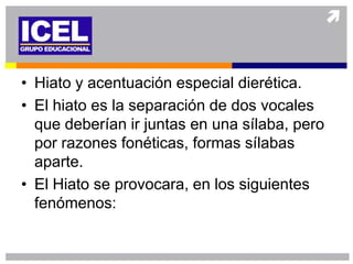 • Hiato y acentuación especial dierética.
• El hiato es la separación de dos vocales
  que deberían ir juntas en una sílaba, pero
  por razones fonéticas, formas sílabas
  aparte.
• El Hiato se provocara, en los siguientes
  fenómenos:
 