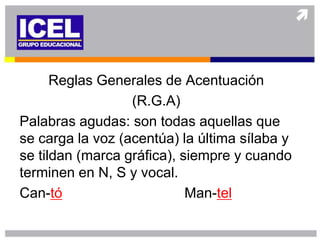 Reglas Generales de Acentuación
                  (R.G.A)
Palabras agudas: son todas aquellas que
se carga la voz (acentúa) la última sílaba y
se tildan (marca gráfica), siempre y cuando
terminen en N, S y vocal.
Can-tó                      Man-tel
 